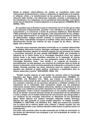 Desde el enfoque crítico-reflexivo los medios se consideran sobre todo
instrumentos de pensamiento y cultura, y adquieren su significado en el análisis,
la reflexión crítica y la transformación de las prácticas de la enseñanza. Su
selección debe atender a las diferencias culturales, sociales y psicológicas de
los estudiantes y ser respetuosa con los problemas transculturales. Los medios
sirven para la liberación, la democratización y la emancipación (CEBRIÁN DE LA
SERNA, 1991)
Se considera que la dinámica social, la interacción con el mundo que le rodea
y las relaciones interpersonales, permiten a los individuos la construcción del
conocimiento y la conciencia a través de procesos dialécticos. Basil Berstein
(1993) profundiza en el papel del lenguaje y más especialmente de sus códigos,
como factor determinante en el reparto de roles económico-sociales (el dominio
de determinados códigos permite controlar el conocimiento y por tanto el
poder). Otros especialistas incorporan al análisis crítico otros factores como la
discriminación escolar por motivos de raza, el papel de los libros... (Giroux,
Apple, Carr y Kemmis)
Ante este nuevo escenario educativo enmarcado en un contexto determinado
por múltiples influencias (cultura, ideología, sociología, economía, técnica...), la
Tecnología Educativa aparece en estrecha relación con los procesos de cambio
e innovación educativa. En este sentido ESCUDERO (1995), que contempla la
influencia de la Teoría Crítica en la Tecnología Educativa como una ruptura
teórica frente a las bases científicas anteriores en la búsqueda de nuevas
fuentes que permitan conectar con una perspectiva social y ética, define la
Tecnología Educativa como: "una mirada y un conjunto de procesos y
procedimientos, no sólo aparatos, con vocación de conformar tanto un modo de
pensar la educación como una línea operativa de ordenación y actuación en este
ámbito, llevando asociada, por tanto, relaciones entre los sujetos usuarios y
aquellos que detentan el poder político, económico y organizativo para su
diseño, desarrollo y control." (ESCUDERO, 1995b: 161)
También pueden situarse en este ámbito las visiones sobre la Tecnología
Educativa que llegan desde las corrientes postmodernistas (YEAMAN, A.;
KOETTING, J.R; NICHOLS, R.G., 1994), que critican la tradicional visión
positivista e instrumental de este campo de conocimiento por no tener en cuenta
los contextos culturales de los procesos educativos y enfatizan también en la
importancia de la creatividad. Esta perspectiva acepta que los problemas
instructivos siempre tienen múltiples soluciones; destaca la importancia de los
lenguajes y las metáforas para poder interpretar los medios (que no significan lo
que aparentan); invita a buscar contradicciones en los propios mensajes y en
los de los demás; reconoce diversas formas de comprensión de los estudiantes
e incita a romper con el modelo tradicional de comunicación que otorga poder a
los creadores de los mensajes instructivos en detrimento de los aprendices
(éstos deben elaborar sus propios mensajes utilizando medios diversos).
Afirman que está naciendo un nuevo modelo educativo "el colegio invisible"
(YEAMAN, A.; KOETTING, J.R; NICHOLS, R.G., 1994) que reclama una conexión
con la cultura de su entorno desde unos criterios y valores acordes con una
sociedad democrática cuyo sistema educativo debe buscar la justicia social y la
emancipación.
Con todo, esta corriente crítica ha sido censurada por la falta de concreción en
las formas de intervención que propugna y por sus propuestas de cambio, no
siempre realistas.
 