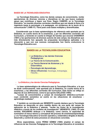 BASES DE LA TECNOLOGÍA EDUCATIVA
La Tecnología Educativa, como los demás campos de conocimiento, recibe
aportaciones de diversas ciencias y disciplinas en las que busca cualquier
apoyo que contribuya a lograr sus fines. Según CABERO, en la Tecnología
Educativa "se insertan diversas corrientes científicas que van desde la física y la
ingeniería hasta la psicología y la pedagogía, sin olvidarnos de la teoría de la
comunicación" (1999:17). Tiene pues unas bases múltiples y diversificadas.
Considerando que la base epistemológica de referencia está aportada por la
Didáctica, en cuanto teoría de la enseñanza, y por las diferentes corrientes del
Currículum, y teniendo en cuenta la trilogía de fuentes que enuncia CHADWICK
(1987) y las aportaciones de diversos autores de este campo, las disciplinas que
más directamente han apoyado las propuestas tecnológicas aplicadas a la
educación y que con sus avances conceptuales han hecho evolucionar la
Tecnología Educativa son:
- La Didáctica y las demás Ciencias Pedagógicas.
-
La base epistemológica de referencia para la Tecnología Educativa, a la que
se alude continuamente, está aportada por la Didáctica, en cuanto teoría de la
enseñanza, y las diferentes corrientes del Currículum. Este hecho se refleja en
algunas de sus definiciones, como la que aporta GALLEGO (1995):
"cuerpo de conocimientos y campo de investigación didáctico-curricular
cuyo contenido semántico se centra en las situaciones de enseñanza -
aprendizaje mediadas".
Y también es corroborado por BENEDITO cuando destaca que la Tecnología
Educativa se desarrolla en gran medida dentro de una parte del campo de
aplicación de la Didáctica y además, "recibe los frutos de la investigación
didáctica a través de los modelos de investigación" (BENEDITO, (1983). En este
sentido, ESCUDERO atribuye a la Didáctica, como ciencia, la capacidad de
suministrar el marco teórico y conceptual del proceso de enseñanza/aprendizaje
y a la Tecnología Educativa la función operativa y sistemática dirigida al diseño,
desarrollo y control de estos procesos en situaciones concretas.
Otros especialistas, como PÉREZ GÓMEZ (1985) amplían el campo de
influencia de las Ciencias Pedagógicas en la Tecnología Educativa al considerar
 