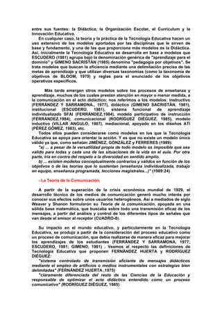 entre sus fuentes: la Didáctica, la Organización Escolar, el Currículum y la
Innovación Educativa.
En cualquier caso, la teoría y la práctica de la Tecnología Educativa hacen un
uso extensivo de los modelos aportados por las disciplinas que le sirven de
base y fundamento, y una de las que proporciona más modelos es la Didáctica.
Así, inicialmente la Tecnología Educativa se desarrolla en base a modelos que
ESCUDERO (1981) agrupa bajo la denominación genérica de "aprendizaje para el
dominio" y GIMENO SACRISTÁN (1985) denomina "pedagogía por objetivos". Se
trata modelos que buscan la eficiencia mediante una delimitación precisa de las
metas de aprendizaje y que utilizan diversas taxonomías (como la taxonomía de
objetivos de BLOOM, 1979) y reglas para el enunciado de los objetivos
operativos específicos.
Más tarde emergen otros modelos sobre los procesos de enseñanza y
aprendizaje, muchos de los cuales prestan atención en mayor o menor medida, a
la comunicación en el acto didáctico; nos referimos a los modelos: instructivo
(FERRÁNDEZ Y SARRAMONA., 1977), didáctico (GIMENO SACRISTÁN, 1981),
institucional (ESCUDERO, 1981), sistema funcional de aprendizaje
individualizado SFAI (FERRÁNDEZ,1984), modelo participativo de instrucción
(FERRÁNDEZ,1984), comunicacional (RODRÍGUEZ DIÉGUEZ, 1985), modelo
inductivo (VILLAR ANGULO, 1987), mediacional, apoyado en los diseños ATI
(PÉREZ GÓMEZ, 1983), etc.
Todos ellos pueden considerarse como modelos en los que la Tecnología
Educativa se apoya para orientar la acción. Y es que no existe un modelo único
válido ya que, como señalan JIMÉNEZ, GONZÁLEZ y FERRERES (1989):
"a) ... a pesar de la versatilidad propia de todo modelo es imposible que sea
valido para todas y cada una de las situaciones de la vida en el aula. Por otra
parte, iría en contra del respeto a la diversidad en sentido amplio.
b) ... existen modelos conceptualmente contrarios y válidos en función de los
objetivos o de las teorías que lo sustentan (enseñanza individualizada, trabajo
en equipo, enseñanza programada, lecciones magistrales...)" (1989:24)
- La Teoría de la Comunicación.
A partir de la superación de la crisis económica mundial de 1929, el
desarrollo técnico de los medios de comunicación generó mucho interés por
conocer sus efectos sobre unos usuarios heterogéneos. Así a mediados de siglo
Weaver y Shanon formularon su Teoría de la comunicación, apoyada en una
sólida base matemática, que buscaba sobre todo una transmisión eficaz de los
mensajes, a partir del análisis y control de los diferentes tipos de señales que
van desde el emisor al receptor (CUADRO-8).
Su impacto en el mundo educativo, y particularmente en la Tecnología
Educativa, se produjo a partir de la consideración del proceso educativo como
un proceso de comunicación, que debía realizarse de manera eficaz para mejorar
los aprendizajes de los estudiantes (FERRÁNDEZ Y SARRAMONA, 1977;
ESCUDERO, 1981; GIMENO, 1981) . Veamos al respecto las definiciones de
Tecnología Educativa que proponen FERNÁNDEZ HUERTA y RODRÍGUEZ
DIÉGUEZ:
"sistema controlado de transmisión eficiente de mensajes didácticos
mediante el empleo de artificios o medios instrumentales con estrategias bien
delimitadas" (FERNÁNDEZ HUERTA ,1975)
"claramente diferenciada del resto de las Ciencias de la Educación y
responsable de optimizar el acto didáctico entendido como un proceso
comunicativo" (RODRÍGUEZ DIÉGUEZ, 1985)
 