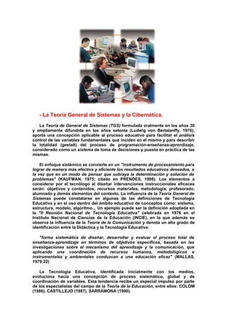 - La Teoría General de Sistemas y la Cibernética.
La Teoría de General de Sistemas (TGS) formulada oralmente en los años 30
y ampliamente difundida en los años setenta (Ludwig von Bertalanffy, 1976),
aporta una concepción aplicable al proceso educativo para facilitar el análisis
control de las variables fundamentales que inciden en el mismo y para describir
la totalidad (gestalt) del proceso de programación-enseñanza-aprendizaje,
considerado como un sistema de toma de decisiones y puesta en práctica de las
mismas.
El enfoque sistémico se convierte en un "instrumento de procesamiento para
lograr de manera más efectiva y eficiente los resultados educativos deseados, a
la vez que en un modo de pensar que subraya la determinación y solución de
problemas" (KAUFMAN, 1975; citado en PRENDES, 1998). Los elementos a
considerar por el tecnólogo al diseñar intervenciones instruccionales eficaces
serán: objetivos y contenidos, recursos materiales, metodología, profesorado,
alumnado y demás elementos del contexto. La influencia de la Teoría General de
Sistemas puede constatarse en algunas de las definiciones de Tecnología
Educativa y en el uso dentro del ámbito educativo de conceptos como: sistema,
estructura, modelo, algoritmo... Un ejemplo puede ser la definición adoptada en
la "II Reunión Nacional de Tecnología Educativa" celebrada en 1976 en el
Instituto Nacional de Ciencias de la Educación (INCIE), en la que además se
observa la influencia de la Teoría de la Comunicación y denota un alto grado de
identificación entre la Didáctica y la Tecnología Educativa:
"forma sistemática de diseñar, desarrollar y evaluar el proceso total de
enseñanza-aprendizaje en términos de objetivos específicos, basada en las
investigaciones sobre el mecanismo del aprendizaje y la comunicación, que
aplicando una coordinación de recursos humanos, metodológicos e
instrumentales y ambientales conduzcan a una educación eficaz" (MALLAS,
1979:22)
La Tecnología Educativa, identificada inicialmente con los medios,
evoluciona hacia una concepción de proceso sistemático, global y de
coordinación de variables. Esta tendencia recibe un especial impulso por parte
de los especialistas del campo de la Teoría de la Educación, entre ellos: COLOM
(1986), CASTILLEJO (1987), SARRAMONA (1990).
 