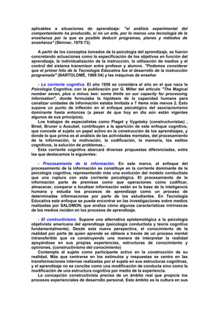 aplicables a situaciones de aprendizaje: "el análisis experimental del
comportamiento ha producido, si no un arte, por lo menos una tecnología de la
enseñanza por la que es posible deducir programas, planes y métodos de
enseñanza" (Skinner, 1979:73).
A partir de los conceptos tomados de la psicología del aprendizaje, se fueron
concretando actuaciones como la especificación de los objetivos en función del
aprendizaje, la individualización de la instrucción, la utilización de medios y el
control del sistema transmisor entre profesor y alumno. "Podemos considerar
que el primer hito de la Tecnología Educativa fue el desarrollo de la instrucción
programada" (BARTOLOMÉ, 1988:54) y las máquinas de enseñar
- La corriente cognitiva. El año 1956 se considera el año en el que nace la
Psicología Cognitiva, con la publicación por G. Miller del artículo "The Magical
number seven, plus o minus two: some limits on our capacity for processing
information", donde formulaba la hipótesis de la capacidad humana para
canalizar unidades de información estaba limitada a 7 ítems más menos 2. Esto
supone un punto de inflexión en el enfoque psicológico del asociacionismo
dominante hasta entonces (a pesar de que hoy en día aún están vigentes
algunos de sus principios).
Los trabajos de especialistas como Piaget y Vygotsky (constructuvistas) ,
Binet, Bruner o Ausubel, contribuyen a la aparición de este enfoque cognitivo,
que concede al sujeto un papel activo en la construcción de los aprendizajes, y
donde lo que prima es el análisis de las actividades mentales, del procesamiento
de la información, la motivación, la codificación, la memoria, los estilos
cognitivos, la solución de problemas...
Esta corriente cognitiva abarcará diversas propuestas diferenciadas, entre
las que destacamos la siguientes:
- Procesamiento de la información. En este marco, el enfoque del
procesamiento de la información se constituye en la corriente dominante de la
psicología cognitiva, representando más una evolución del modelo conductista
que una ruptura con esta corriente psicológica. El procesamiento de la
información parte de premisas como que operaciones como codificar,
almacenar, comparar o localizar información están en la base de la inteligencia
humana y estudia los procesos de aprendizaje como un proceso de
determinadas informaciones por parte de los estudiantes. En Tecnología
Educativa este enfoque se puede encontrar en las investigaciones sobre medios
realizadas por SALOMON, que analiza cómo algunas características intrínsecas
de los medios inciden en los procesos de aprendizaje.
- El contructivismo. Supone una alternativa epistemológica a la psicología
objetivista americana del aprendizaje (psicología conductista y teoría cognitiva
fundamentalmente). Desde esta nueva perspectiva, el conocimiento de la
realidad por parte de quien aprende se obtiene a través de un proceso mental
intransferible que va construyendo una manera de interpretar la realidad
apoyándose en sus propias experiencias, estructuras de conocimiento y
opiniones. (constructivismo del conocimiento)
Contempla al sujeto como participante activo en la construcción de su
realidad. Más que centrarse en los estímulos y respuestas se centra en las
transformaciones internas realizadas por el sujeto en sus estructuras cognitivas,
y el aprendizaje no se concibe como una modificación de conducta sino como la
modificación de una estructura cognitiva por medio de la experiencia.
La concepción constructivista precisa de un ámbito real que propicie los
procesos experienciales de desarrollo personal. Este ámbito es la cultura en sus
 