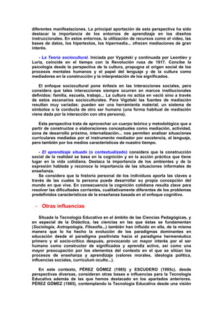 diferentes manifestaciones. La principal aportación de esta perspectiva ha sido
destacar la importancia de los entornos de aprendizaje en los diseños
instruccionales. En estos entornos, la utilización de recursos como el vídeo, las
bases de datos, los hipertextos, los hipermedia... ofrecen mediaciones de gran
interés.
- La Teoría sociocultural. Iniciada por Vygotski y continuada por Leontiev y
Luria, coincide en el tiempo con la Revolución rusa de 1917. Concibe la
psicología desde la perspectiva de la cultura, propugna el origen social de los
procesos mentales humanos y el papel del lenguaje y de la cultura como
mediadores en la construcción y la interpretación de los significados.
El enfoque sociocultural pone énfasis en las interacciones sociales, pero
considera que tales interacciones siempre ocurren en marcos institucionales
definidos: familia, escuela, trabajo... La cultura no actúa en vació sino a través
de estos escenarios socioculturales. Para Vigotski las fuentes de mediación
resultan muy variadas: pueden ser una herramienta material, un sistema de
símbolos o la conducta de otro ser humano (una forma habitual de mediación
viene dada por la interacción con otra persona).
Esta perspectiva trata de aprovechar un cuerpo teórico y metodológico que a
partir de constructos o elaboraciones conceptuales como mediación, actividad,
zona de desarrollo próximo, internalización... nos permiten analizar situaciones
curriculares mediadas por el instrumento mediador por excelencia, el lenguaje,
pero también por los medios característicos de nuestro tiempo.
- El aprendizaje situado (o contextualizado) considera que la construcción
social de la realidad se basa en la cognición y en la acción práctica que tiene
lugar en la vida cotidiana. Destaca la importancia de los ambientes y de la
expresión hablada y reconoce la importancia de las situaciones informales de
enseñanza.
Se considera que la historia personal de los individuos aporta las claves a
través de las cuales la persona puede desarrollar su propia concepción del
mundo en que vive. En consecuencia la cognición cotidiana resulta clave para
resolver las dificultades corrientes, cualitativamente diferentes de los problemas
predefinidos característicos de la enseñanza basada en el enfoque cognitivo.
- Otras influencias
Situada la Tecnología Educativa en el ámbito de las Ciencias Pedagógicas, y
en especial de la Didáctica, las ciencias en las que éstas se fundamentan
(Sociología, Antropología, Filosofía...) también han influido en ella, de la misma
manera que lo ha hecho la evolución de los paradigmas dominantes en
educación desde el paradigma positivista hacia el paradigma hermenéutico
primero y el socio-crítico después, provocando un mayor interés por el ser
humano como constructor de significados y aprendiz activo, así como una
mayor preocupación por los elementos del contexto en el que se sitúan los
procesos de enseñanza y aprendizaje (valores morales, ideología política,
influencias sociales, currículum oculto...).
En este contexto, PÉREZ GÓMEZ (1985) y ESCUDERO (1995c), desde
perspectivas diversas, consideran otras bases e influencias para la Tecnología
Educativa además de las que hemos destacado en los apartados anteriores.
PÉREZ GÓMEZ (1985), contemplando la Tecnología Educativa desde una visión
 
