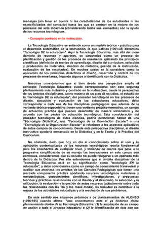 mensajes (sin tener en cuenta ni las características de los estudiantes ni las
especificidades del contexto) hasta las que se centran en la mejora de los
procesos del acto didáctico (considerando todos sus elementos) con la ayuda
de los recursos tecnológicos.
- Concepto centrado en la instrucción.
La Tecnología Educativa se entiende como un modelo teórico - práctico para
el desarrollo sistemático de la instrucción, lo que Salinas (1991:35) denomina
"tecnología DE la educación". Aquí la Tecnología Educativa, más allá del mero
dominio de recursos y aparatos, se caracteriza como un proceso de
planificación y gestión de los procesos de enseñanza aplicando los principios
científicos (definición de teorías de aprendizaje, diseño del currículum, selección
y producción de materiales, elección de métodos, gestión de la instrucción,
evaluación de los resultados). En muchos casos se la considera como la
aplicación de los principios didácticos al diseño, desarrollo y control de los
procesos de enseñanza, llegando algunos a identificarla con la Didáctica.
Nosotros consideramos que si bien desde una perspectiva amplia el
concepto Tecnología Educativa puede corresponderse con este segundo
planteamiento más inclusivo y centrado en la instrucción, desde la perspectiva
de los ámbitos disciplinares, como materia de un plan de estudios, el estudio de
la "tecnología DE la educación", del proceder tecnológico en los procesos de
diseño, ejecución y evaluación de las actuaciones educativas, debe
corresponder a cada una de las disciplinas pedagógicas que además de la
vertiente teórico-especulativa tienen una vertiente práctica-normativa, un campo
de actuación práctica que pueden desarrollar de manera sistemática y de
acuerdo con las pautas de actuación tecnológica. Esta consideración del
proceder tecnológico de estas ciencias, podría permitirnos hablar de una
"Tecnología Didáctica", una "Tecnología de la Orientación Escolar" o una
"Tecnología de la Organización Escolar" al referirnos a los aspectos aplicativos
de estos campos de conocimiento. Desde esta perspectiva disciplinar, el diseño
instructivo quedaría enmarcado en la Didáctica y en la Teoría y la Práctica del
Currículum.
No obstante, dado que hoy en día el conocimiento sobre el uso y la
aplicación contextualizada de los recursos tecnológicos resulta fundamental
para los enseñantes de cualquier nivel, y teniendo en cuenta que pese a la
progresiva simplificación de su manejo las innovaciones en este campo son
continuas, consideramos que su estudio no puede relegarse a un apartado más
dentro de la Didáctica. Por ello entendemos que el ámbito disciplinar de la
Tecnología Educativa está en su significación como "tecnología EN la
educación", y debe considerarse como un campo de conocimiento transversal y
auxiliar que atraviesa los ámbitos de las Ciencias Pedagógicas que tienen una
marcada componente práctica aportando recursos tecnológicos materiales y
metodológicos, conocimientos científicos, investigaciones, y propuestas
teóricas y prácticas relacionadas con el diseño y el desarrollo, la selección y la
utilización, la evaluación y la gestión de estos recursos (actualmente sobre todo
los relacionados con las TIC y los mass media). Su finalidad es contribuir a la
mejora de las actividades educativas y a la resolución de sus problemas.
En este sentido nos situamos próximos a os planteamientos de ALONSO
(1996:105) cuando afirma: "nos encontramos ante el ya histórico doble
planteamiento dentro de la Tecnología Educativa: (1) la ampliación de su campo
de acción a todo el proceso educativo; o (2) la identificación de ésta con los
 