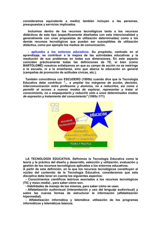 consideramos equivalente a medio) también incluyen a las personas,
presupuestos y servicios implicados.
Incluimos dentro de los recursos tecnológicos tanto a los recursos
didácticos de este tipo (específicamente diseñados con esta intencionalidad y
generalmente con unas propuestas de utilización determinadas) como a los
demás recursos tecnológicos que puedan ser susceptibles de utilización
didáctica, como por ejemplo los medios de comunicación.
- aplicados a los entornos educativos. Su propósito, centrado en el
aprendizaje, es contribuir a la mejora de las actividades educativas y la
resolución de sus problemas en todas sus dimensiones. En este aspecto
coinciden prácticamente todas las definiciones de TE, si bien (como
BARTOLOMÉ) nosotros enfatizamos en que su campo de acción no se restringe
a la escuela, ni a la enseñanza, sino que abarca la educación en general
(campañas de promoción de actitudes cívicas, etc.).
También coincidimos con ESCUDERO (1995b) cuando dice que la Tecnología
Educativa debe contribuir "... a ampliar los márgenes de acción, decisión,
intercomunicación entre profesores y alumnos, no a reducirlos, así como a
permitir el acceso a nuevos modos de explorar, representar y tratar el
conocimiento, no a empaquetarlo y reducirlo sólo a unos determinados modos
de expresión y tratamiento del conocimiento" (1995c:171)
LA TECNOLOGÍA EDUCATIVA. Definimos la Tecnología Educativa como la
teoría y la práctica del diseño y desarrollo, selección y utilización, evaluación y
gestión de los recursos tecnológicos aplicados a los entornos educativos.
A partir de esta definición, en la que los recursos tecnológicos constituyen el
núcleo del contenido de la Tecnología Educativa, consideramos que esta
disciplina debe tener en cuenta los siguientes aspectos:
- Conocimientos científicos teóricos asociados a los recursos tecnológicos
(TIC y mass media) , para saber cómo son.
- Habilidades de manejo de los mismos, para saber cómo se usan.
- Alfabetización audiovisual (interpretación y uso del lenguaje audiovisual) y
sobre las nuevas formas de estructurar la información (alfabetización
hipermedial).
- Alfabetización informática y telemática: utilización de los programas
informáticos y telemáticos básicos.
 