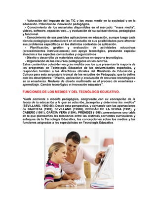 - Valoración del impacto de las TIC y los mass media en la sociedad y en la
educación. Potencial de innovación pedagógica.
- Conocimiento de los materiales disponibles en el mercado: "mass media",
vídeos, software, espacios web... y evaluación de su calidad técnica, pedagógica
y funcional.
- Conocimiento de sus posibles aplicaciones en educación, aunque luego cada
ciencia pedagógica profundizará en el estudio de sus posibilidades para afrontar
sus problemas específicos en los distintos contextos de aplicación.
- Planificación, gestión y evaluación de actividades educativas
(procedimientos instruccionales) con apoyo tecnológico, prestando especial
atención a los aspectos contextuales y organizativos
- Diseño y desarrollo de materiales educativos en soporte tecnológico.
- Organización de los recursos pedagógicos en los centros.
Estos contenidos coinciden en gran medida con los que presentan la mayoría de
los programas de Tecnología Educativa de las universidades españolas, y
responden también a las directrices oficiales del Ministerio de Educación y
Cultura para esta asignatura troncal de los estudios de Pedagogía, que la define
con los descriptores: "Diseño, aplicación y evaluación de recursos tecnológicos
en la enseñanza. Modelos de diseño multimedia en el proceso de enseñanza -
aprendizaje. Cambio tecnológico e innovación educativa".
FUNCIONES DE LOS MEDIOS Y DEL TECNÓLOGO EDUCATIVO.
"Cada corriente o modelo pedagógico, congruente con su concepción de la
teoría de la educación a la que se adscribe, jerarquiza y determina los medios"
(SEVILLANO, 1990:55). Desde esta perspectiva, y contando con las aportaciones
de BAUTISTA (1989), SEVILLANO (19900), CEBRIÁN DE LA SERNA (1991), y
CABERO (1991), GARCÍA VERA (1994), PRENDES (1998), presentamos una tabla
en la que planteamos las relaciones entre las distintas corrientes curriculares y
enfoques de la Tecnología Educativa, las concepciones sobre los medios y las
funciones asignadas a los especialistas en Tecnología Educativa.
 
