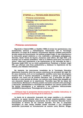 - Primeras concreciones
Siguiendo a Cabero(1989) y a Saettler (1968) al revisar las aportaciones a los
fundamentos teóricos y metodológicos relacionadas con la Tecnología
Educativa a lo largo de la Historia, encontramos algunos notables precursores
de este campo de conocimiento: los sofistas griegos (siglo -V, dan importancia a
la instrucción grupal sistémica y a los materiales y estrategias pedagógicas),
Sócrates, Santo Tomas de Aquino, Comenius (este último, del siglo XVII, y de
acuerdo con la máxima aristotélica "nihil is in intelectu quod prius non fuerit in
sensu", daba gran importancia a las ilustraciones en los manuales de latín ),
Rousseau (siglo XVIII, con su visión paidocéntrica), Pestalozzi, y Herbart. (siglo
XIX, que afianzan esta línea paidocéntrica y destacan la importancia de los
medios y los métodos instructivos).
No obstante, los precursores inmediatos de la Tecnología Educativa
deberíamos buscarlos entre los autores americanos de principios del siglo XX.
En esos momentos, la fe en la investigación científica como base del progreso
humano llevó a muchos educadores y científicos a pensar que ésta podría
propiciar una nueva era de práctica educativa. Así, a principios de siglo y
durante un corto período de tiempo, con autores como Dewey (que abogaba por
una educación basada en la experiencia), Thorndike (que fijó las bases del
conductismo), Montessori o Pressey existió una fuerte conexión entre psicología
y educación, planteándose la necesidad de establecer una ciencia puente entre
las teorías psicológicas y su aplicación a los contextos instruccionales
(GLASSER la denominaría "Psicología de la Instrucción").
- Enfoques bajo la perspectiva técnico-empírica: los medios instructivos, la
enseñanza programada, la tecnología de la instrucción.
La teoría de la educación, buscando dar rango científico a la actividad
educativa, se apoyó durante años en un enfoque empírico-análitico, cuyos
presupuestos epistemológicos provenientes de las Ciencias Naturales fueron
trasvasados al terreno de las Ciencias Sociales. Por ello, la propuesta
tecnológica en este campo también quedó vinculada a una concepción
positivista (concretada en formulaciones de autores como Skinner, Briggs,
 