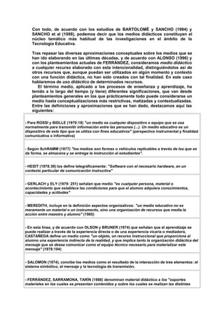 Con todo, de acuerdo con los estudios de BARTOLOMÉ y SANCHO (1994) y
SANCHO et al (1998), podemos decir que los medios didácticos constituyen el
núcleo temático más habitual de las investigaciones en el ámbito de la
Tecnología Educativa.
Tras repasar las diversas aproximaciones conceptuales sobre los medios que se
han ido elaborando en las últimas décadas, y de acuerdo con ALONSO (1996) y
con los planteamientos actuales de FERRÁNDEZ, consideramos medio didáctico
a cualquier recurso elaborado con esta intencionalidad, distinguiéndolos así de
otros recursos que, aunque puedan ser utilizados en algún momento y contexto
con una función didáctica, no han sido creados con tal finalidad. En este caso
hablaremos de uso didáctico de determinados recursos.
El término medio, aplicado a los procesos de enseñanza y aprendizaje, ha
tenido a lo largo del tiempo (y tiene) diferentes significaciones, que van desde
planteamientos generales en los que prácticamente todo puede considerarse un
medio hasta conceptualizaciones más restrictivas, matizadas y contextualizadas.
Entre las definiciones y aproximaciones que se han dado, destacamos aquí las
siguientes:
- Para ROSSI y BIDLLE (1970:18) "un medio es cualquier dispositivo o equipo que se usa
normalmente para transmitir información entre las personas (...). Un medio educativo es un
dispositivo de este tipo que se utiliza con fines educativos" (perspectiva instrumental y finalidad
comunicativa o informativa)
- Según SchRAMM (1977) "los medios son formas o vehículos replicables a través de los que se
da forma, se almacena y se entrega la instrucción al estudiantes".
- HEIDT (1978:39) los define telegráficamente: "Software con el necesario hardware, en un
contexto particular de comunicación instructiva"
- GERLACH y ELY (1979: 251) señalan que medio "es cualquier persona, material o
acontecimiento que establece las condiciones para que el alumno adquiera conocimientos,
capacidades y actitudes"
- MEREDITH, incluye en la definición aspectos organizativos: "un medio educativo no es
meramente un material o un instrumento, sino una organización de recursos que media la
acción entre maestro y alumno" (1965)
- En esta línea, y de acuerdo con OLSON y BRUNER (1974) que señalan que el aprendizaje se
puede realizar a través de la experiencia directa o de una experiencia vicaria o mediadora,
CASTAÑEDA define un medio como "un objeto, un recurso instruccional que proporciona al
alumno una experiencia indirecta de la realidad, y que implica tanto la organización didáctica del
mensaje que se desea comunicar como el equipo técnico necesario para materializar este
mensaje" (1978:104)
- SALOMON (1974), concibe los medios como el resultado de la interacción de tres elementos: el
sistema simbólico, el mensaje y la tecnología de transmisión.
- FERRÁNDEZ, SARRAMONA, TARÍN (1988) denominan material didáctico a los "soportes
materiales en los cuales se presentan contenidos y sobre los cuales se realizan las distintas
 