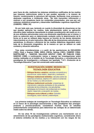 pero fuera de ella, mediante los sistemas simbólicos codificados de los medios
que imponen restricciones sobre lo que pueden aprender y la manera de
hacerlo, condicionando la estructura del mensaje, facilitando unos procesos o
destrezas cognitivas e inhibiendo otras. "No sólo transmiten información y
motivan a sus receptores hacia los contenidos presentados, sino que por sus
sistemas simbólicos propician y desarrollan habilidades cognitivas específicas"
(CABERO, 1998d: 24).
Es por todo esto que, teniendo en cuenta la diversidad de situaciones en las
que pueden aplicarse los medios, todo planteamiento sobre su aplicación
educativa debe realizarse descartando la simple consideración del medio en sí y
de sus atributos estructurales como una dimensión significativa por si misma, y
tanto su selección para un determinado contexto como la determinación de la
forma en la que se utilizará debe hacerse en función de los demás elementos
intervinientres en el acto instructivo. Más allá de las dimensiones estructurales y
semánticas, la eficacia y eficiencia de los medios didácticos dependerá sobre
todo de la dimensión pragmática, de la manera en que se utilicen en cada
contexto y situación educativa.
Tras estas consideraciones, y a partir de las aportaciones de ESCUDERO
(1983), Clark y Sugrue (1988), AREA (1991b), Salinas (1991), CABERO (1994),
BARTOLOMÉ y ; SANCHO, GALLEGO ARUFAT (1996), DE PABLOS (1996),
SANCHO (1998), a continuación vamos a repasar las investigaciones sobre
medios realizadas en el ámbito de la Tecnología Educativa, y considerando los
paradigmas de investigación y enfoques (ver apartado "1.4.1.- Evolución de la
Tecnología Educativa") que han enmarcado estos estudios.
Los primeros trabajos de investigación en Tecnología Educativa se realizaron
en el marco de la psicología asociacionista y bajo paradigmas tipo presagio-
producto y proceso-producto; consistieron muchas veces en estudios
preferentemente comparativos para determinar las ventajas de un determinado
medio sobre los demás.
En los años 70 las investigaciones sufrieron una reorientación con el
advenimiento de los paradigmas mediacionales cognitivos, considerando ahora
el sistema simbólico de los medios y su interacción con los rasgos de los
 