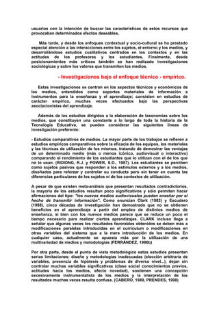 usuarios con la intención de buscar las características de estos recursos que
provocaban determinados efectos deseables.
Más tarde, y desde los enfoques contextual y socio-cultural se ha prestado
especial atención a las interacciones entre los sujetos, el entorno y los medios, y
desarrollándose estudios cualitativos centrados en los contextos y en las
actitudes de los profesores y los estudiantes. Finalmente, desde
posicionamientos más críticos también se han realizado investigaciones
sociológicas y sobre los valores que transmiten los medios.
- Investigaciones bajo el enfoque técnico - empírico.
Estas investigaciones se centran en los aspectos técnicos y económicos de
los medios, entendidos como soportes materiales de información e
instrumentos para la enseñanza y el aprendizaje; consisten en estudios de
carácter empírico, muchas veces efectuados bajo las perspectivas
asociacionistas del aprendizaje.
Además de los estudios dirigidos a la elaboración de taxonomías sobre los
medios, que constituyen una constante a lo largo de toda la historia de la
Tecnología Educativa, se pueden considerar las siguientes líneas de
investigación preferente:
- Estudios comparativos de medios. La mayor parte de los trabajos se refieren a
estudios empíricos comparativos sobre la eficacia de los equipos, los materiales
y las técnicas de utilización de los mismos, tratando de demostrar las ventajas
de un determinado medio (más o menos icónico, audiovisual o interactivo)
comparando el rendimiento de los estudiantes que lo utilizan con el de los que
no lo usan. (RIDIDNG, R.J. y POWER, S.D., 1987). Los estudiantes se perciben
como sujetos pasivos que responden a los estímulos externos y a los medios,
diseñados para reforzar y controlar su conducta pero sin tener en cuenta las
diferencias particulares de los sujetos ni de los contextos de utilización.
A pesar de que existen meta-análisis que presentan resultados contradictorios,
la mayoría de los estudios resultan poco significativos y sólo permiten hacer
afirmaciones del tipo: "los nuevos medios audiovisuales pueden enseñar por el
hecho de transmitir información". Como enuncian Clark (1983) y Escudero
(1988), cinco décadas de investigación han demostrado que no se obtienen
beneficios en el aprendizaje a partir del empleo de distintos medios de
enseñanza, si bien con los nuevos medios parece que se reduce un poco el
tiempo necesario para realizar ciertos aprendizajes. CLARK incluso llega a
señalar que algunas veces los resultados favorables obtenidos se deben más a
modificaciones paralelas introducidas en el currículum o modificaciones en
otras variables del sistema que a la mera introducción de los medios. En
cualquier caso, actualmente se apuesta más por la utilización de una
multivariedad de medios y metodologías (FERRÁNDEZ, 1996b)
Por otra parte, desde el punto de vista metodológico estos estudios presentan
serias limitaciones: diseño y metodologías inadecuadas (elección arbitraria de
variables, presencia de hipótesis y problemas de diverso nivel...), dejan sin
controlar muchas variables significativas (clase social conocimientos previos,
actitudes hacia los medios, efecto novedad), sostienen una concepción
excesivamente instrumentalista de los medios y la interpretación de los
resultados muchas veces resulta confusa. (CABERO, 1989, PRENDES, 1998)
 