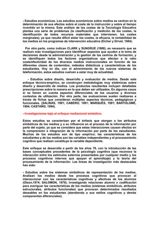 - Estudios económicos. Los estudios económicos sobre medios se centran en la
determinación de sus efectos sobre el coste de la instrucción y sobre el tiempo
invertido en la misma. Este análisis de los costes de la Tecnología Educativa
plantea una serie de problemas (la clasificación y medición de los costes, la
identificación de todos recursos materiales que intervienen, los costes
marginales), ya que resulta difícil aislar los costes, la eficacia, la rentabilidad de
los medios en los programas de intervención educativa (Eicher y Orivel, 1984).
Por otra parte, como indican CLARK y SUNGRUE (1988), es necesario que se
realicen más investigaciones para identificar aspectos que ayuden a la toma de
decisiones desde la administración y la gestión de los centros de formación, y
se identifiquen todos los factores organizativos que afectan a la ratio
coste/efectividad de los diversos medios instruccionales en función de las
diferentes clases de contenidos, métodos didácticos y características de los
estudiantes. Hoy en día, con el advenimiento de los nuevos sistemas de
teleformación, estos estudios vuelven a estar muy de actualidad.
- Estudios sobre diseño, desarrollo y evaluación de medios. Desde este
enfoque técnico-empírico, se construyen metodologías muy sistémicas sobre
diseño y desarrollo de medios. Los productos resultantes incluyen detalladas
prescripciones sobre la manera en la que deben ser utilizados. En algunos casos
sí se tienen en cuenta aspectos diferenciales de los usuarios y diversos
contextos de utilización. Por otra parte, las evaluaciones suelen realizarse a
través de fichas que consideran múltiples aspectos técnicos, pedagógicos y
funcionales. (SALINAS, 1991; CABERO, 1991; MARQUÈS, 1991; BARTOLOMÉ,
1994; CASTAÑO, 1994).
- Investigaciones bajo el enfoque mediacional simbólico.
Estos estudios se caracterizan por el énfasis que otorgan a los atributos
simbólicos de los medios y a su influencia en el proceso de la información por
parte del sujeto, ya que se considera que estas interacciones causan efectos en
la comprensión e integración de la información por parte de los estudiantes.
Muchos de los estudios son de tipo empírico; las características de los
estudiantes y de los medios son las variables independientes y el procesamiento
cognitivo que realizan constituye la variable dependiente.
Este enfoque se desarrolla a partir de los años 70, con la introducción de las
bases conceptuales procedentes de la psicología cognitiva (que reconoce la
interacción entre los estímulos externos presentados por cualquier medio y los
procesos cognitivos internos que apoyan el aprendizaje) y la teoría del
procesamiento de la información. Las lineas de investigación más destacadas
han sido:
- Estudios sobre los sistemas simbólicos de representación de los medios.
Analizan los medios desde los procesos cognitivos que provocan al
interaccionar con las características cognitivas y afectivas de los alumnos
(Olson,1974; SALOMON, 1979), investigando relaciones alumno x codificación
para averiguar las características de los medios (sistemas simbólicos, atributos
estructurales, atributos funcionales) que provocan determinados resultados
deseables en los estudiantes (atendiendo a sus estilos cognitivos y demás
componentes diferenciales).
 
