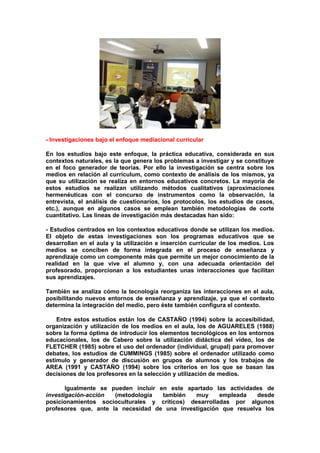 - Investigaciones bajo el enfoque mediacional curricular
En los estudios bajo este enfoque, la práctica educativa, considerada en sus
contextos naturales, es la que genera los problemas a investigar y se constituye
en el foco generador de teorías. Por ello la investigación se centra sobre los
medios en relación al currículum, como contexto de análisis de los mismos, ya
que su utilización se realiza en entornos educativos concretos. La mayoría de
estos estudios se realizan utilizando métodos cualitativos (aproximaciones
hermenéuticas con el concurso de instrumentos como la observación, la
entrevista, el análisis de cuestionarios, los protocolos, los estudios de casos,
etc.), aunque en algunos casos se emplean también metodologías de corte
cuantitativo. Las lineas de investigación más destacadas han sido:
- Estudios centrados en los contextos educativos donde se utilizan los medios.
El objeto de estas investigaciones son los programas educativos que se
desarrollan en el aula y la utilización e inserción curricular de los medios. Los
medios se conciben de forma integrada en el proceso de enseñanza y
aprendizaje como un componente más que permite un mejor conocimiento de la
realidad en la que vive el alumno y, con una adecuada orientación del
profesorado, proporcionan a los estudiantes unas interacciones que facilitan
sus aprendizajes.
También se analiza cómo la tecnología reorganiza las interacciones en el aula,
posibilitando nuevos entornos de enseñanza y aprendizaje, ya que el contexto
determina la integración del medio, pero éste también configura el contexto.
Entre estos estudios están los de CASTAÑO (1994) sobre la accesibilidad,
organización y utilización de los medios en el aula, los de AGUARELES (1988)
sobre la forma óptima de introducir los elementos tecnológicos en los entornos
educacionales, los de Cabero sobre la utilización didáctica del vídeo, los de
FLETCHER (1985) sobre el uso del ordenador (individual, grupal) para promover
debates, los estudios de CUMMINGS (1985) sobre el ordenador utilizado como
estímulo y generador de discusión en grupos de alumnos y los trabajos de
AREA (1991 y CASTAÑO (1994) sobre los criterios en los que se basan las
decisiones de los profesores en la selección y utilización de medios.
Igualmente se pueden incluir en este apartado las actividades de
investigación-acción (metodología también muy empleada desde
posicionamientos socioculturales y críticos) desarrolladas por algunos
profesores que, ante la necesidad de una investigación que resuelva los
 