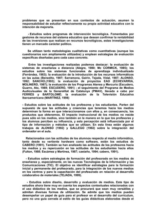 problemas que se presentan en sus contextos de actuación, asumen la
responsabilidad de estudiar reflexivamente su propia actividad educativa con la
intención de mejorarla.
- Estudios sobre programas de intervención tecnológica. Fomentados por
gestores de recursos del sistema educativo que desean confirmar la rentabilidad
de las inversiones que realizan en recursos tecnológicos, estas investigaciones
tienen un marcado carácter político.
Se utilizan tanto metodologías cualitativas como cuantitativas (aunque los
cuestionarios son ampliamente utilizados) y emplean estrategias de evaluación
específicas diseñadas para cada caso concreto.
Entre las investigaciones realizadas podemos destacar: la evaluación de
sistemas de enseñanza a distancia (Alegre, 1980; Mc CORMICK, 1985); los
estudios sobre los sistemas funcionales de aprendizaje individualizado
(Ferrández, 1983); la evaluación de la introducción de los recursos informáticos
en las aulas (Benedito, 1987; Sarramona, Gairín, Tejada, Vidal, 1987; ALONSO,
1992; SANCHO,(1993); la evaluación de proyectos EAO (ECHEVARRIA,
MOLINERO, 1987); la evaluación de los Programas Atenea y Mercurio (Escudero,
Guarro, Ato, 1989; ESCUDERO, 1991) ; el seguimiento del Programa de Medios
Audiovisuales de la Generalitat de Catalunya (PMAV), llevada a cabo por
FERRÉS y BARTOLOMÉ; la evaluación de la Televisión Educativa
Iberoamericana (MARTÍNEZ, 1998)
- Estudios sobre las actitudes de los profesores y los estudiantes. Parten del
supuesto de que las actitudes y creencias que tenemos hacia los medios
determinan la forma en que interaccionamos con ellos y, en consecuencia, los
productos que obtenemos. El impacto instruccional de los medios no reside
pues sólo en los medios, sino también en la manera en la que los profesores y
los alumnos perciben su influencia, y esta percepción está influenciada por el
tipo de información y métodos que se utilizan. En esta línea están algunos
trabajos de ALONSO (1992) y GALLEGO (1992) sobre la integración del
ordenador en el aula.
Relacionados con las actitudes de los alumnos respecto al medio informático,
tanto desde su vertiente hardware como software, están los estudios de
CABERO (1991). También se han analizado las actitudes de los profesores hacia
los medios y su repercusión en las actitudes de los estudiantes hacia ellos
(Fulton, 1988; Escámez y Martínez, 1987; castaño, 1994; cabero, 1991).
- Estudios sobre estrategias de formación del profesorado en los medios de
enseñanza y, especialmente, en las nuevas Tecnologías de la Información y las
Comunicaciones (TIC). El objetivo es identificar estrategias para la formación
inicial y permanente del profesorado, para la integración de los nuevos medios
en los centros y para la capacitación del profesorado en relación al desarrollo
colaborativo de materiales (TEJADA, 1999).
- Estudios sobre diseño, desarrollo y evaluación de medios. Este tipo de
estudios ahora tiene muy en cuenta los aspectos contextuales relacionados con
el uso didáctico de los medios, que se procurará que sean muy versátiles y
admitan diversas formas de utilización. Se admite que los medios pueden
desempeñar un papel de guía para el profesor en el desarrollo del currículum,
pero no una guía cerrada al estilo de las guías didácticas elaboradas desde el
 