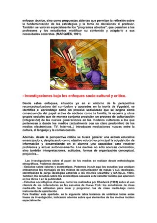 enfoque técnico, sino como propuestas abiertas que permitan la reflexión sobre
la fundamentación de las estrategias y la toma de decisiones al profesor.
También se valoran especialmente los "programas abiertos", que permiten a los
profesores y los estudiantes modificar su contenido y adaptarlo a sus
necesidades concretas. (MARQUÈS, 1991).
- Investigaciones bajo los enfoques socio-cultural y crítico.
Desde estos enfoques, situados ya en el entorno de la perspectiva
reconceptualizadora del currículum y apoyados en la teoría de Vygotski, se
identifica el aprendizaje como un proceso socializado que se origina como
consecuencia del papel activo de núcleos como la familia, la escuela y otros
grupos sociales que de manera conjunta propician un proceso de culturización
(integración) de las nuevas generaciones en los modelos culturales a los que
pertenecen y donde los medios (actualmente con un claro predominio de los
medios electrónicos: TV, Internet...) introducen mediaciones nuevas entre la
cultura, el lenguaje y la comunicación.
Además, desde la perspectiva crítica se busca generar una acción educativa
emancipadora, desplazando como objetivo educativo principal la adquisición de
información y desarrollando en el alumno una capacidad para resolver
problemas y actuar autónomamente. Los medios no sólo acercan contenidos,
sino también interpretaciones, actitudes, formas de organización conceptual,
prejuicios...
Las investigaciones sobre el papel de los medios se realizan desde metodologías
etnográficas. Podemos destacar:
- Estudios sobre valores y estereotipos. Podemos incluir aquí los estudios que analizan
críticamente los mensajes de los medios de comunicación de masas y sus ideologías,
identificando la carga ideológica adherida a los mismos (ALONSO y MATILLA, 1995).
También los estudios sobre los estereotipos sexuales o de carácter racista que aparecen
en los libros o en la publicidad.
- Estudios sociológicos diversos, como los realizados por Chadwick (1983) sobre el uso
clasista de los ordenadores en las escuelas de Nueva York: los estudiantes de clase
media-alta los utilizaban para crear y programar, los de clase media-baja como
instrumento de ejercitación
Para finalizar este apartado, en la siguiente tabla tratamos de sintetizar todas estas
líneas de investigación, indicando además sobre qué elementos de los medios inciden
especialmente.
 