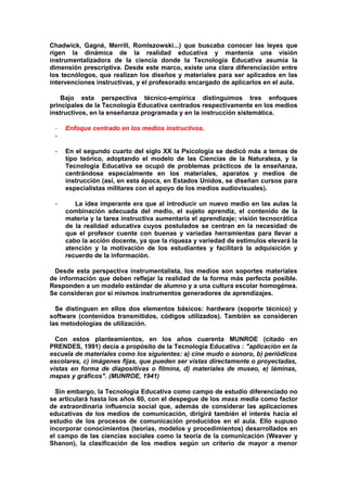 Chadwick, Gagné, Merrill, RomIszowski...) que buscaba conocer las leyes que
rigen la dinámica de la realidad educativa y mantenía una visión
instrumentalizadora de la ciencia donde la Tecnología Educativa asumía la
dimensión prescriptiva. Desde este marco, existe una clara diferenciación entre
los tecnólogos, que realizan los diseños y materiales para ser aplicados en las
intervenciones instructivas, y el profesorado encargado de aplicarlos en el aula.
Bajo esta perspectiva técnico-empírica distinguimos tres enfoques
principales de la Tecnología Educativa centrados respectivamente en los medios
instructivos, en la enseñanza programada y en la instrucción sistemática.
- Enfoque centrado en los medios instructivos.
-
- En el segundo cuarto del siglo XX la Psicología se dedicó más a temas de
tipo teórico, adoptando el modelo de las Ciencias de la Naturaleza, y la
Tecnología Educativa se ocupó de problemas prácticos de la enseñanza,
centrándose especialmente en los materiales, aparatos y medios de
instrucción (así, en esta época, en Estados Unidos, se diseñan cursos para
especialistas militares con el apoyo de los medios audiovisuales).
- La idea imperante era que al introducir un nuevo medio en las aulas la
combinación adecuada del medio, el sujeto aprendiz, el contenido de la
materia y la tarea instructiva aumentaría el aprendizaje; visión tecnocrática
de la realidad educativa cuyos postulados se centran en la necesidad de
que el profesor cuente con buenas y variadas herramientas para llevar a
cabo la acción docente, ya que la riqueza y variedad de estímulos elevará la
atención y la motivación de los estudiantes y facilitará la adquisición y
recuerdo de la información.
Desde esta perspectiva instrumentalista, los medios son soportes materiales
de información que deben reflejar la realidad de la forma más perfecta posible.
Responden a un modelo estándar de alumno y a una cultura escolar homogénea.
Se consideran por si mismos instrumentos generadores de aprendizajes.
Se distinguen en ellos dos elementos básicos: hardware (soporte técnico) y
software (contenidos transmitidos, códigos utilizados). También se consideran
las metodologías de utilización.
Con estos planteamientos, en los años cuarenta MUNROE (citado en
PRENDES, 1991) decía a propósito de la Tecnología Educativa : "aplicación en la
escuela de materiales como los siguientes: a) cine mudo o sonoro, b) periódicos
escolares, c) imágenes fijas, que pueden ser vistas directamente o proyectadas,
vistas en forma de diapositivas o filmina, d) materiales de museo, e) láminas,
mapas y gráficos". (MUNROE, 1941)
Sin embargo, la Tecnología Educativa como campo de estudio diferenciado no
se articulará hasta los años 60, con el despegue de los mass media como factor
de extraordinaria influencia social que, además de considerar las aplicaciones
educativas de los medios de comunicación, dirigirá también el interés hacia el
estudio de los procesos de comunicación producidos en el aula. Ello supuso
incorporar conocimientos (teorías, modelos y procedimientos) desarrollados en
el campo de las ciencias sociales como la teoría de la comunicación (Weaver y
Shanon), la clasificación de los medios según un criterio de mayor a menor
 