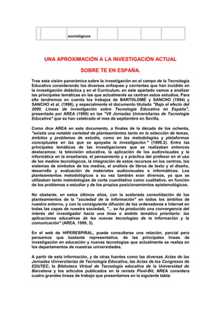 sociológicos
UNA APROXIMACIÓN A LA INVESTIGACIÓN ACTUAL
SOBRE TE EN ESPAÑA.
Tras esta visión panorámica sobre la investigación en el campo de la Tecnología
Educativa considerando los diversos enfoques y corrientes que han incidido en
la investigación didáctica y en el Currículum, en este apartado vamos a analizar
las principales temáticas en las que actualmente se centran estos estudios. Para
ello tendremos en cuenta los trabajos de BARTOLOMÉ y SANCHO (1994) y
SANCHO et al. (1998), y especialmente el documento titulado "Bajo el efecto del
2000. Líneas de investigación sobre Tecnología Educativa en España",
presentado por AREA (1999) en las "VII Jornadas Universitarias de Tecnología
Educativa" que se han celebrado el mes de septiembre en Sevilla.
Como dice AREA en este documento, a finales de la década de los ochenta,
"existía una notable variedad de planteamientos tanto en la selección de temas,
ámbitos y problemas de estudio, como en las metodologías y plataformas
conceptuales en las que se apoyaba la investigación." (1999:2). Entre las
principales temáticas de las investigaciones que se realizaban entonces
destacamos: la televisión educativa, la aplicación de los audiovisuales y la
informática en la enseñanza, el pensamiento y a práctica del profesor en el uso
de los medios tecnológicos, la integración de estos recursos en los centros, los
sistemas de símbolos de los medios, el análisis de libros de texto y el diseño,
desarrollo y evaluación de materiales audiovisuales e informáticos. Los
planteamientos metodológicos a su vez también eran diversos, ya que se
utilizaban tanto metodologías de corte cuantitativo como cualitativo, en función
de los problemas a estudiar y de los propios posicionamientos epistemológicos.
No obstante, en estos últimos años, con la acelerada consolidación de los
planteamientos de la "sociedad de la información" en todos los ámbitos de
nuestro entorno, y con la consiguiente difusión de los ordenadores e Internet en
todas las capas de nuestra sociedad, "... se ha producido una convergencia del
interés del investigador hacia una línea o ámbito temático prioritario: las
aplicaciones educativas de las nuevas tecnologías de la información y la
comunicación" (AREA, 1999, 3).
En el web de HIPERESPIRAL, puede consultarse una relación, parcial pero
pensamos que bastante representativa, de las principales líneas de
investigación en educación y nuevas tecnologías que actualmente se realiza en
los departamentos de nuestras universidades.
A partir de esta información, y de otras fuentes como las diversas Actas de las
Jornadas Universitarias de Tecnología Educativa, las Actas de los Congresos de
EDUTEC, la Biblioteca Virtual de Tecnología educativa de la Universidad de
Barcelona y los artículos publicados en la revista Pixel-Bit, AREA considera
cuatro grandes líneas de trabajo que presentamos en la siguiente tabla:
 