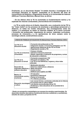 Finalmente, en un documento titulado "el ámbito docente e investigador de la
Tecnología Educativa en España" presentado en la Reunión del Área de
Conocimiento de Didáctica y Organización Escolar en la Universidad de Valencia
(2003) por Francisco Martínez y Manuel Area, se afirma:
- En los últimos años la TE ha aumentado su fundamentación teórica y ha
superado las visiones conductistas y tecnocráticas de la enseñanza.
- La TE se centra ahora en el diseño, desarrollo, uso y evaluación de las TIC (y
los "mass media") en los procesos de enseñanza y aprendizaje (presencial y a
distancia, en todos los niveles educativos). Sus investigaciones sobre los
medios y la enseñanza se basan en diversos ámbitos de la teoría curricular
( formación del profesorado, organización de centros, materiales curriculares,
procesos de innovación...) y en aportaciones de otros campos como la
sociología cultural, constructivismo social...
LÍNEAS DE TRABAJO ACTUALES EN TE (Manuel Area, Francisco Martínez, 2003)
Las TIC en la
educación escolar
- Formación del profesorado en TIC
- Integración escolar e innovación pedagógica con TIC
- Aplicaciones didácticas de las TIC en el aula
- Organización escolar y TIC
Las TIC en la docencia
universitaria
- Campus virtuales
- Internet en docencia presencial
- Diseño, desarrollo y evaluación de programas y cursos
de educación a distancia.
Las TIC en la
educación no formal
- Formación ocupacional y TIC
- Educación de adultos y TIC
- Las TIC en las bibliotecas, mujseos y otras redes
culturales
Desarrollo de
materiales didácticos y
software educativo
- Multimedia educativo
- Entornos colaborativos a distancia
- Webs educativos
- Cursos on-line
- Software para sujetos con NEE
Medios de
comunicación social y
enseñanza
- TV educativa
- Enseñanza audiovisual
- Prensa en la escuela
- TV, infancia y juventud
Educación, tecnologías
y cultura
- Las nuevas formas y conductas culturales de la infancia
y la juventud ante la cultura digital
- Los efectos socioculturales de las TIC
- Problemas y retos educativos de la sociedad de la
información
- Desde una perspectiva metodológica son escasos los estudios experimentales. Se
desarrollan estudios descriptivos (combinando técnicas cualitativas y cuantitativas),
estudios de casos y proyectos de I+D.
 