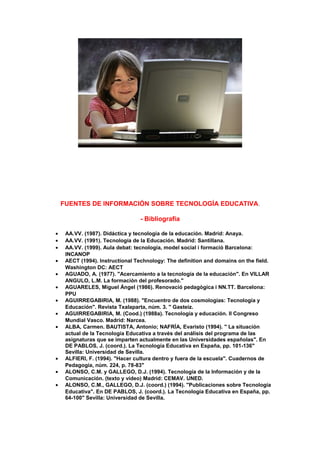 FUENTES DE INFORMACIÓN SOBRE TECNOLOGÍA EDUCATIVA.
- Bibliografía
• AA.VV. (1987). Didáctica y tecnología de la educación. Madrid: Anaya.
• AA.VV. (1991). Tecnología de la Educación. Madrid: Santillana.
• AA.VV. (1999). Aula debat: tecnologia, model social i formació Barcelona:
INCANOP
• AECT (1994). Instructional Technology: The definition and domains on the field.
Washington DC: AECT
• AGUADO, A. (1977). "Acercamiento a la tecnología de la educación". En VILLAR
ANGULO, L.M. La formación del profesorado."
• AGUARELES, Miguel Ángel (1986). Renovació pedagògica i NN.TT. Barcelona:
PPU
• AGUIRREGABIRIA, M. (1988). "Encuentro de dos cosmologías: Tecnología y
Educación". Revista Txalaparta, núm. 3. " Gasteiz.
• AGUIRREGABIRIA, M. (Cood.) (1988a). Tecnología y educación. II Congreso
Mundial Vasco. Madrid: Narcea.
• ALBA, Carmen. BAUTISTA, Antonio; NAFRÍA, Evaristo (1994). " La situación
actual de la Tecnología Educativa a través del análisis del programa de las
asignaturas que se imparten actualmente en las Universidades españolas". En
DE PABLOS, J. (coord.). La Tecnología Educativa en España, pp. 101-136"
Sevilla: Universidad de Sevilla.
• ALFIERI, F. (1994). "Hacer cultura dentro y fuera de la escuela". Cuadernos de
Pedagogía, núm. 224, p. 78-83"
• ALONSO, C.M. y GALLEGO, D.J. (1994). Tecnología de la Información y de la
Comunicación. (texto y vídeo) Madrid: CEMAV. UNED.
• ALONSO, C.M., GALLEGO, D.J. (coord.) (1994). "Publicaciones sobre Tecnología
Educativa". En DE PABLOS, J. (coord.). La Tecnología Educativa en España, pp.
64-100" Sevilla: Universidad de Sevilla.
 