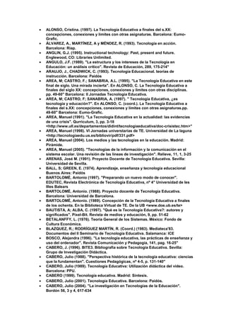 • ALONSO, Cristina. (1997). La Tecnología Educativa a finales del s.XX:
concepciones, conexiones y límites con otras asignaturas. Barcelona: Eumo-
Grafic.
• ÁLVAREZ, A., MARTÍNEZ, A y MÉNDEZ, R. (1993). Tecnología en acción.
Barcelona: Riap.
• ANGLIN, G.J. (1995). Instructional technology: Past, present and future.
Englewood, CO: Libraries Unlimited.
• ANGULO, J.F. (1989). "La estructura y los intereses de la Tecnología en
Educación: un análisis crítico". Revista de Educación, 289, 175-214"
• ARAUJO, J., CHADWICK, C. (1993). Tecnología Educacional. teorías de
instrucción. Barcelona: Paidós
• AREA, M; CASTRO, F.; SANABRIA, A.L. (1995). "La Tecnología Educativa en este
final de siglo. Una mirada incierta". En ALONSO, C. La Tecnología Educativa a
finales del siglo XX: concepciones, conexiones y límites con otras disciplinas.
pp. 49-60" Barcelona: II Jornadas Tecnología Educativa.
• AREA, M; CASTRO, F; SANABRIA, A. (1997). " Tecnología Educativa, ¿es
tecnología y educación?". En ALONSO, C. (coord.). La Tecnología Educativa a
finales del s.XX: concepciones, conexiones y límites con otras asignaturas.pp.
49-60" Barcelona: Eumo-Grafic.
• AREA, Manuel (1991). "La Tecnología Educativa en la actualidad: las evidencias
de una crisis". Qurriculum, 3, pp. 3-18
<http://www.ull.es/departamentos/didint/tecnologiaeducativa/doc-crisistec.htm>"
• AREA, Manuel (1998). VI Jornadas universtarias de TE. Universidad de La laguna
<http://tecnologiaedu.us.es/bibliovir/pdf/331.pdf>
• AREA, Manuel (2004). Los medios y las tecnologías en la educación. Madrid:
Pirámide.
• AREA, Manuel (2005). "Tecnologías de la información y la comunicación en el
sistema escolar. Una revisión de las líneas de investigación". Relieve, 11, 1, 3-25
• ARENAS, José M. (1991). Proyecto Docente de Tecnología Educativa. Sevilla:
Universidad de Sevilla.
• BALL, S; GREEN, E. (1974). Aprendizaje, enseñanza y tecnología educacional
Buenos Aires: Paidós
• BARTOLOMÉ, Antonio (1997). "Preparando un nuevo modo de conocer".
EDUTEC, Revista Electrónica de Tecnología Educativa, nº 4" Universidad de les
Illes Balears
• BARTOLOMÉ, Antonio. (1988). Proyecto docente de Tecnología Educativa.
Barcelona: Universidad de Barcelona.
• BARTOLOMÉ, Antonio. (1989). Concepción de la Tecnología Educativa a finales
de los ochenta. En la Biblioteca Virtual de TE. De la UB <www.doe.ub.es/te>
• BAUTISTA, A; ALBA, C. (1997). "Què es la Tecnología Educativa?: autores y
significados". Pixel-Bit. Revista de medios y educación, 9, pp. 51-62
• BETALANFFY, L. (1976). Teoría General de los Sistemas. México: Fondo de
Cultura Económica.
• BLAZQUEZ, R.; RODRÍGUEZ MARTÍN, R. (Coord.) (1983). Mediateca'83.
Documentos del II Seminario de Tecnología Educativa. Salamanca: ICE
• BOSCO, Alejandra (1996). "La tecnología educativa, las prácticas de enseñanza y
uso del ordenador". Revista Comunicación y Pedagogía, 141, pag. 16-25"
• CABERO, J. (1996). BITE3. Bibliografía sobre Tecnología Educativa. Sevilla:
Grupo de Investigación Didáctica.
• CABERO, Julio (1988). "Perspectiva histórica de la tecnología educativa: ciencias
que la fundamentan". Cuestiones Pedagógicas, nº 4-5, p. 131-140"
• CABERO, Julio (1989). Tecnología Educativa: Utilización didáctica del vídeo.
Barcelona: PPU.
• CABERO (1999). Tecnología educativa. Madrid: Síntesis.
• CABERO, Julio (2001). Tecnología Educativa. Barcelona: Paidós.
• CABERO, Julio (2004). "La investigación en Tecnologías de la Educación".
Bordón 56, 3 y 4, 617-634
 