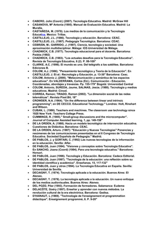 • CABERO, Julio (Coord.) (2007). Tecnología Educativa. Madrid: McGraw Hill
• CASANOVA, Mª Antonia (1995). Manual de Evaluación Educativa. Madrid: La
Muralla.
• CASTAÑEDA, M. (1978). Los medios de la comunicación y la Tecnología
Educativa. Mexico: Trillas.
• CASTILLEJO, J.L. (1986). Tecnología y educación. Barcelona: CEAC.
• CASTILLEJO, J.L. (1987). Pedagogía Tecnológica. Barcelona: CEAC.
• CEBRIÁN, M.; GARRIDO, J. (1997). Ciencia, tecnología y sociedad. Una
aproximación multidisciplinar. Málaga: ICE-Universidad de Málaga.
• CHADWICK, C.B. (1977). Tecnología educacional para el docente. Barcelona:
Paidós (1992)
• CHADWICK, C.B. (1983). "Los actuales desafíos para la Tecnología Educativa".
Revista de Tecnología Educativa, 8 (2). P. 99-109"
• CLARKE, A.C. (1996). El mundo es uno. Del telégrafo a los satélites. Barcelona:
Ediciones B.
• COLOM, A.J. (1986). "Pensamiento tecnológico y Teoría de la Educación". En
CASTILLEJO, J. Et al.: Recnología y Educación, p. 13-30" Barcelona: Ceac.
• COLOM, Antonio J, (2000). "Metacomunicación y semántica de los espacios
educativos". En VALDERRAMA, Carlos (Ed.). Comunicación - Educación.
Coordenadas, abordajes y travesías. Pp. 155-179" Bogotá: Universidad Central
• COLOM, Antonio, SUREDA, Jaume, SALINAS, Jesús. (1988). Tecnología y medios
educativos. Madrid: Cincel.
• CORREA, Ramon; TIRADO, Ramon (2002). "La dimensión social de las redes
telemáticas". Revista Pixel.Bit, 18"
• CROWDER, N.A. (1964). "On the difference between linear and intrinsic
programming"; en DE CECCO. Educational Technology." Londres: Holt, Rinehart
and Witson.
• CUBAN, L. (1986). Teachers and machines. The classroom use technology since
1920 New York: Teachers College Press.
• CUMMINGS, R. (1985)." Small-group discussions and the microcomputer".
Journal of Computer Assisted learning, 1, pp. 149-158"
• DE LA ORDEN, A. (1988). Hacia un modelo tecnológico de intervención educativa.
Cuestiones de Didáctica. Barcelona: CEAC.
• DE LA ORDEN, Arturo. (1987): "Educación y Nuevas Tecnologias" Ponencias y
resúmenes de las comunicaciones presentadas en el II Congreso de Tecnología
Educativa. Sociedad Española de Pedagogia." Madrid.
• DE PABLOS, J. y GORTARI, C. (1992) Las nuevas tecnologías de la información
en la educación. Sevilla: Alfar.
• DE PABLOS, Juan (1994). "Visiones y conceptos sobre Tecnología Educativa".
En SANCHO, Joana (Coord) (1994). Para una tecnología educativa." Barcelona:
Horsori.
• DE PABLOS, Juan (1996). Tecnología y Educación. Barcelona: Cedecs Editorial.
• DE PABLOS, Juan (1997). "Tecnología de la educación: una reflexión sobre su
identidad científica y académica". Enseñanza, 15, 117-132"
• DE PABLOS, Juan y otros (1994). La Tecnología Educativa en España. Sevilla:
Universidad de Sevilla.
• DECAIGNY, T. (1974). Tecnología aplicada a la educación. Buenos Aires: El
Ateneo.
• DECAIGNY, T. (1978). La tecnología aplicada a la educación. Un nuevo enfoque
de los medios audiovisuales. Buenos Aires: Ateneo.
• DEL POZO, Pilar (1993). Formación de formadores. Salamanca: Eudema
• DELACÔTE, Goéry (1997). Enseñar y aprender con nuevos métodos. La
revolución cultural de la era electrónica. Barcelona: Gedisa.
• D'HAINAUT, L (1969). "Technologie de l'enseignement et programmation
didactique". Enseignement programmé, 8. P. 9-20"
 
