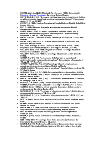 • FERRÉS, Joan, MARQUÈS GRAELLS, Pere (coords.) (1996). Comunicación
Educativa y Nuevas Tecnologías Barcelona: Editorial Praxis.
• FLETCHER, B.C. (1985). "Group and Individual Learning of Junio School Children
on a Microcomputer-based Task: social or cognitive facilitation?." Educatiuonal
review, 37 (3), pp. 251-261"
• FREINET, C. (1980). Técnicas Freinet de la Escuela Moderna. Madrid: Siglo XXI de
España Editores.
• FRY, E. (1969). Máquinas de enseñar y enseñanza programada. Madrid:
Magisterio Español
• FUNES, Silvina (1998). "La lectura comprensiva, punto de partida para el
desarrollo de habilidades cognitivas y metacognitivas". Comunicación y
Pedagogía, nº 149, pp. 75-84" Barcelona
• GAGNÉ, R.M. (Ed.) (1987) Instructional Technology: Foundations. London: LEA
Hillsdale.
• GAGNÉ, R.M. y BRIGGS, L.J. (1976) La planificación de la enseñanza. Sus
principios. México: Trillas.
• GALLEGO, Domingo, ALONSO, Catalina, CANTÓN, Isabel (Coord.) (1996).
Integración curricular de los recursos tecnológicos. Madrid: Oikos-Tau.
• GALLEGO, María Jesús (1995). Proyecto Docente de Tecnología Educativa.
Granada: Universidad de Granada.
• GALLEGO, María Jesús (1996). La tecnología Educativa en acción. Granada:
FORCE.
• GARCÍA, Ana Mª (1998). "La 'economía de fichas' para el aumento del
rendimiento escolar en conductas disruptivas". Comunicación y Pedagogía, nº
150, pp. 98-100" Barcelona
• GARCÍA-VALCÁRCEL, Ana. (2003) Tecnología Educativa. Implicaciones
educativas del desarrollo tecnológico. Madrid: La Muralla
• GENTO, S. (1996). "El maestro ante la tecnología". Revista Vela mayor, 9, pp. 73-
79" Madrid: Anaya
• GERLACH, V.S. y ELY, D.P. (1979) Tecnología didáctica. Buenos Aires: Paidós
• GIMENO SACRISTÁN, José. (1988) La pedagogía por objetivos: obsesión por la
eficacia. Madrid: Morata.
• GIMENO SACRISTÁN, José. (1991). "Los materiales y la enseñanza". Cuadernos
de Pedagogía, 194, p. 10-15"
• GONZÁLEZ, M. y otros (1996). Ciencia, tecnología y sociedad. Madrid: Tecnos.
• GOZZER, Giovanni (1972). La educación tecnológica Buenos Aires: El Ateneo.
• GUBERN, Román (1987a). La mirada opulenta. Exploración de la iconosfera
contemporanea. Barcelona: Gustavo Gili.
• HAWKRIDGE, D. (1981). "The telesis of educational technology". British Journal
of educational technology, nº 12 (1), p. 4-18"
• HAWKRIDGE, D. (1991). "Challenging educational technology". ETTI, 28 (2), pp.
102-110"
• HEIDT, E. (1978). Instructional media and the Individual learner. Londres: Kogan
Page.
• HERVÁS, Gloria (1998). Cómo dominar la comunicación verbal y no verbal.
Madrid: Ed. Playor.
• HINCHLIFFE, L.J. (1998). Resource Selection and Information Evaluation
<http://alexia.lis.uiuc.edu/~janicke/Evaluate.html> [Consulta: 17/6/98]
• HUG, W. (1978). Instructional Technology: Factors Influencing the Field.
Syracuse: ERIC
• HUSEN, T. (1988). Nuevo análisis de la sociedad del aprendizaje. Barcelona:
Paidós.
• ICDE (1996). ICDE: Proceedings. Actas de las bianualesConferencias del
International Council for Distance Education.
• KEMMIS, S. (1976). The Educational Potential of Computer Assisted learning:
Qualitative Evidence about Student Learning U.K.: University of East Anglia
 
