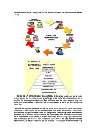 abstracción de Dale (1964) o la escala de doce niveles de iconicidad de Moles
(1975).
CONO DE LA EXPERIENCIA. DALE (1966). Ordena los niveles de concreción
y abstracción de los métodos de enseñanza y los materiales instructivos en el
sentido de abstracción creciente. Dale opinaba que las ideas pueden ser más
fácilmente entendidas y retenidas si se construyen a partir de la experiencia
concreta.
Más tarde, a partir de la década de los años 70 el desarrollo de la informática
consolida la utilización de los ordenadores con fines educativos, concretada
inicialmente en aplicaciones como los programas EAO (programas informáticos
basados en el modelo asociacionista de aprendizaje que recuperan conceptos
de la enseñanza programada y de las máquinas de enseñar) y posteriormente
con materiales diseñados bajo enfoques educativos de tipo constructivista.
Actualmente, la difusión masiva de las nuevas Tecnologías de la Información y
 