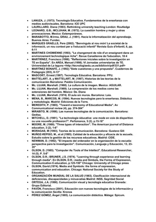 • LANUZA, J. (1973). Tecnología Educativa. Fundamentos de la enseñanza con
medios audiovisuales. Barcelona: ICE UPC
• LAURILLARD, Diana (1993). Rethinking university teaching London: Routledge
• LEONARD, G.B.; MCLUHAN, M. (1972). La cuestión hombre y mujer y otras
provocaciones. Mexico: Extemporáneos.
• MARABOTTO, M.Irma, GRAU, J. (1991). Hacia la informatización del aprendizaje.
Buenos Aires: Fundec.
• MARQUES GRAELLS, Pere (2002). "Benvinguts al nou món! La societat de la
informació, un nou context per a l'educació infantil" Revista Guix d'Infantil, 6, pp.
6-11
• MARTINES CHOMIENNE (1993). "Le changement de role d'un enseignant dans un
environnement technologique riche". Revue Canadienne de l'education, 18:4
• MARTRÍNEZ, Francisco (1998). "Reflexiones iniciales sobre la investigación en
TE en España". En AREA, Manuel (1998). VI Jornadas universtarias de TE.
Universidad de La laguna <http://tecnologiaedu.us.es/bibliovir/pdf/331.pdf>
• MARTÍNEZ BONAFÉ, J. (1992)."Siete cuestiones y una propuesta". Cuadernos de
Pedagogía (203), 8-13"
• MASCORT, Ernest (1987). Tecnología Educativa. Barcelona: PPU.
• MATTELART, A. y MATTELART, M. (1997). Historías de las teorías de la
comunicación Barcelona: Paidós Comunicación.
• Mc. LUJAN, Marshall. (1968). La cultura de la imagen. Mexico: AGUILAR.
• Mc. LUJAN, Marshall. (1969). La comprensión de los medios como las
extensiones del hombre. México: De. Diana
• Mc. LUJAN, Marshall. (1974). El aula sin muros. Barcelona: Laia.
• MENA, B., MARCOS, M. (1994). Nuevas tecnologías para la enseñanza. Didáctica
y metodología. Madrid: Ediciones de la Torre.
• MEREDITH, P. (1965). "Toward a taxonomy of Educational Media". Av
Communicational review (4), pp. 374-384"
• MIRABITO, M. (1998). Las nuevas tecnologías de la comunicación. Barcelona:
Gedisa.
• MITCHELL, D. (1981). "La technologie éducative: une mode en voie de disparition
ou une nouvelle profession?". Perfomance, 5 (2), p.15-18"
• MOORE, M. (1989). "Three types of interaction". The American journal of Distance
education, 3 (2), 1-6"
• MORAGAS, M (1993). Teorías de la comunicación. Barcelona: Gustavo Gili
• MUÑOZ-REPISO, M., et al (1995). Calidad de la educación y eficacia de la escuela.
Estudio sobre la gestión de los recursos educativos. Madrid: CIDE.
• NEWMAN, D. (1992). "El impacto del ordenador en la organización de la escuela:
perspectiva para la investigación". Comunicación, Lenguaje y Educación, 13, 23-
35"
• OLSON, D. (1985). "Computer As Tools of the Intellect". Educational Researcher,
14 (5). P. 5-8"
• OLSON, D.R.; BRUNER, J.S. (1974). "Learning through experience and learning
through media". En OLSON, D.R.: media and Simbols, the Forms of Expression,
Communication 6 education, p.125-150" Chicago: University of Chicago press
• OLSON, David (1974). Media and Symbols: the forms of expression,
communication and education. Chicago: National Society for the Study of
Education.
• ORGANIZACIÓN MUNDIAL DE LA SALUD (1983). Clasificación internacional de
deficiencias, discapacidades y minusvalías Madrid: INSS, Segridad Social
• ORTEGA, J.A. (1998). Comunicación visual y tecnología educativa Granada:
Grupo Editorial.
• PAVÓN, Francisco (2001). Educación con nuevas tecnologías de la información y
la comunicación Sevilla: Kronos
• PÉREZ GÓMEZ, Ángel (1985). La comunicación didáctica. Málaga: Spicum.
 