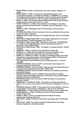 • PÉREZ PÉREZ, R. (1993). "La educación y los nuevos medios". Magister, 11"
Oviedo
• PÉREZ PÉREZ, R. (1998). "La docencia en Tecnología Educativa en las
universidades españolas". En AREA, M; CASTRO, F.; SANABRIA, A.L. (coords).
Tecnologías de la Información y Educación: ¿Qué se enseña y qué se investiga
en la universidad española?,pp. 7-28" La Laguna: Universidad de la Laguna
• PÉREZ, A. (1994). "La función profesional del docente al final de siglo. Conflicto
de perspectivas". Escola Crítica, núm. 7, p. 7-20"
• PLOMP, T;WOLDE, J.V. (1985). "New information technologies in education:
lessons learned and trends observed". European Journal of education, nº 20, p.
246-256"
• PORRIT, N. (1997). "Managing to learn with technology". Active learning, 7
(december)"
• POSTMAN, Neil (1999). El fin de la educación. Una nueva definición del valor de la
escuela. Vic: Eumo - Octaedro
• PRENDES, Mª Paz (1998). Proyecto de Tecnología Educativa. Murcia: Universidad
de Murcia.
• QUINTANILLA, Miguel Ángel (1980). "La tecnología, la educación y la formación
de los educadores". Studia Pedagogica, 6, pp. 101-114"
• QUINTANILLA, Miguel Ángel (1995). "Educación y tecnología". En RODRÍGUEZ,
J.L.; SÁEZ, O. Tecnología Educativa. Nuevas Tecnologías aplicadas a la
Educación." Alcoy: Editorial Marfil.
• QUINTANILLA, Miguel Ángel. (1989)." Tecnología: un enfoque filosófico". Madrid:
Fundesco.
• RAMONET, I. (1983). La golosina visual. Barcelona: Gustavo Gili.
• REIGELUTH, C. (1999). Instructional-Design Theories and Models: A new
Paradigm of Instructional Theory. USA: Lawrence Erlbaum Assoc.
• RIDING, R.J.; POWER, S.D. (1987). "The effect of reasoning reading and number
perfomance of computer-presented. Critical thinking activities in five-year-old
children." Educational Psicologoy, 7 (1), pp. 55-65"
• RITE (2000). Revista Interuniversitaria de Tecnologia Educativa, nº 0 Oviedo:
JUTE2000
• RODRÍGUEZ DIÉGUEZ, José Luis (1977). Las funciones de la imagen en la
enseñanza. Barcelona: Gustavo Gili.
• RODRÍGUEZ DIÉGUEZ, José Luis (1983). "Comunicación y tecnología Educativa".
I. Congreso de Tecnología Educativa. SEP." Madrid: SEP
• RODRÍGUEZ DIÉGUEZ, José Luis (1985). Curriculum, acto didáctico y teoría del
texto. Madrid: Anaya.
• RODRÍGUEZ DIÉGUEZ, José Luís, SÁENZ, Óscar (dir) (1995). Tecnología
Educativa. Nuevas Tecnologías aplicadas a la Educación. Alcoy: Editorial Marfil.
Colección Ciencias de la Educación.
• RODRÍGUEZ ILLERA, José Luis (Coord.) (1988). Educación y comunicación.
Barcelona: Paidós.
• RODRÍGUEZ, J.; CASTRO, M. (1998). "¿Es posible una reforma educativa sin
medios y sin recursos en las escuelas? Comunicación y Pedagogía, nº 154, p.15-
21"
• RODRÍGUEZ, Margarita (1998). "La tecnología como recurso didáctico, educativo
y humanizante". Comunicación y Pedagogía, nº 150, pp.10-12" Barcelona
• ROMISZOWSKI, A. (1981). Designing Intructional Systems London: Kogan Page
• ROMISZOWSKI, A.J. (1992). The Selection and Use of Instructional Media
London: Kogan Page
• SÁENZ, O., MAS, J. (1979). Tecnología educativa. Manual de medios
audiovisuales. Zaragoza: Edelvives.
• SAETTLER, P. (1968). A History of Instructional Technology. New York: McGraw
Hill
• SAETTLER, P. (1990). The evolution of American Educational Technology.
Colorado: Englewood, Librairies Unlimited,
 