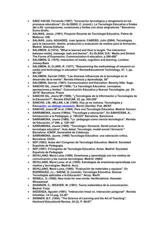 • SÁEZ VACAS, Fernando (1997). "Innovación tecnológica y reingeniería en los
procesos educativos". En ALONSO, C. (coord.). La Tecnología Educativa a finales
del s.XX: concepciones, conexiones y límites con otras asignaturas." Barcelona:
Eumo-Grafic.
• SALINAS, Jesús. (1991). Proyecto Docente de Tecnología Educativa. Palma de
Mallorca: UIB
• SALINAS, Julio; AGUADED, Juan Ignacio; CABERO, Julio (2004). Tecnologías
para la educación: diseño, producción y evaluación de medios para la formación.
Madrid: Alianza Editorial.
• SALOMON, G (1974). "What is learned and How is taught: The interaction
between media, message, task and learner". En OLSON, D.R.: Media and Simbol.
The Forms of Expression, Communication 6 education, p.386-406"
• SALOMON, G. (1979). Interaction of media, cognition and learning. Londres:
Jossey-Bass
• SALOMON, G; CLARK, R. (1977). "Reexamining the methodology of research on
media and technology in education" ReviewEducational Technology, 47, 1, pp.
99-120"
• SALOMON, Gavriel (1992). "Las diversas influencias de la tecnología en el
desarrollo de la mente". Revista Infancia y Aprendizaje, 58"
• SALOMON, Gavriel. (1981). Communication and Education. Beverly Hills: Sage.
• SANCHO GIL, Joana Mª (1996). "La Tecnología Educativa: conceptos,
aportaciones y límites". Comunicación Educativa y Nuevas Tecnologías, pp: 35-
36/19" Barcelona: Praxis
• SANCHO GIL, Joana Mª (1999). "¿Tecnologías de la Información o Tecnologías de
la Educación?". Revista EDUCAR, 25, pp. 205-228"
• SANCHO, J.M., MILLÁN, L.M. (1995). Hoy ya es mañana. Tecnologías y
Educación: un diálogo necesario. Morón (Sevilla): Pub. MCEP
• SANCHO, Joana Mª et al. (1994). Para una Tecnología Educativa. Madrid: Horsori.
• SARRAMONA, Jaume (1984a). "Tecnología y educación". En SANVICENS, A.:
Introducción a la Pedagogía, p. 199-225" Barcelona: Barcanova
• SARRAMONA, Jaume (1986). "La ´pedagogía como ciencia tecnológica". Revista
de Educación, nª 280, p. 129-140"
• SARRAMONA, Jaume (1999). "Tecnologia i formació. Sentit actual de la
tecnologia educativa". Aula debat: Tecnologia, model social i formació."
Barcelona: ICNOP. Generalitat de Catalunya.
• SARRAMONA, Jaume. (1990) Tecnología Educativa: una valoración crítica.
Barcelona: CEAC.
• SEP (1983). Actas del I Congreso de Tecnología Educativa. Madrid: Sociedad
Española de Pedagogía.
• SEP (1987). II Congreso de Tecnología Educativa. Actas. Madrid: Sociedad
Española de Pedagogía
• SEVILLANO, María Luisa (1996). Enseñanza y aprendizaje con los medios de
comunicación y las nuevas tecnologías. Madrid: UNED
• SEVILLANO, María Luisa, et al. (1995). Estrategias de enseñanza-aprendizaje con
medios y tecnologías. Madrid: Aura.
• SEVILLANO, María Luisa. (1985). "Evaluación de materiales y equipos". En
RODRÍGUEZ, J.L.; SÁENZ, O. (coords). Tecnología Educativa. Nuevas
Tecnologías aplicadas a la Educación." Alcoy: Marfil
• SEWELL, D. (1990). New tools for new minds. Hertfordshive: Havester
Wheatsheaf.
• SHANNON, C.; WEAVER, W. (1981). Teoría matemática de la comunicación.
Madrid: Forja.
• SIGÜENZA, Agustín (1991). "Interacción lineal vs. interacción poligonal". Revista
Infodidac, 14-15 pag. 23-30"
• SKINNER, B.F. (1954). "The Science of Learning and the Art of Teaching".
Hardvard Educational Review, 24 (2). P. 86-97"
 
