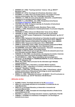 • SKINNER, B.F. (1958). "Teaching machines". Science, 128, pp. 969-977"
Barcelona: Labor.
• SKINNER, B.F. (1973). Tecnología de la Enseñanza. Barcelona: Labor.
• SUCHMAN, L.A. (1987). Plans and situated actions: The problem of human
machine communication. New York: Cambridge University Press
• TEDESCO, J.C. (1995). El nuevo pacto educativo. Educación, competitividad y
ciudadanía en la sociedad moderna. Madrid: Anaya
• TEJEDOR, F.J. y VALCÁRCEL, A.G. (1996). Perspectivas de las Nuevas
Tecnologías en Educación. Madrid: Narcea.
• TICKTON, G.S. (1970). To Improve Learning: An Evaluation of Instructional
Technology. New York: Bowker.
• TOFFLER, A. (1990). El cambio de poder. Barcelona: Plaza y Janés
• TORRES, J. (1994). Globalización e interdisciplinariedad: el currículum integrado.
Madrid: Morata.
• TOURAINE, A. (1993). Críticas de la Modernidad. Temas de hoy. Madrid.
• TRAVERS, R. (1978). " Directrices para el desarrollo de una tecnología
educativa". En WITT (comp.): Porgramación y Tecnología Educativa , pp. 96-113"
Madrid: Anaya
• UNESCO (1982). Symposium International sur l'education du public aux media de
masse: problèmes, tendance et perspectives. Rapport final.s París: UNESCO.
• UNESCO (1984). Glossary of Educational Technology Terms. París: UNESCO.
• UNESCO (1984). Tesaurus de la Educación. París: UNESCO/OIE
• UNWIN, D.; McALEESE, R (Ed.) (1988). The Encyclopedia of Educational Media
Communications and Technology New York: Greenwood Press
• VALDERRAMA, Carlos (Ed.). (2000). Comunicación - Educación. Coordenadas,
abordajes y travesías. Bogotá: Universidad Central
• VAZQUEZ, G (1987) Educar para el siglo XXI. Criterios de evaluación para el uso
de la informática educativa. Madrid: Fundesco.
• VAZQUEZ, G. (Ed) (1989). Los educadores y las máquinas de enseñar. Creencias
y valoraciones ante la innovación tecnológica. Madrid: Fundesco.
• VILLAR ANGULO, L. (1983). "Bases sistemáticas de la tecnología de la
educación". En BLAZQUEZ, R.; RODRÍGUEZ MARTÍN, R. (Cord.). Mediateca'83,
pp. 11-70" Salamanca: ICE
• WHITE, M.A. (1987). What curriculum for the information age? Hillsdale:
Lawrence.Erlbaum.
• WIENER, Norbert (1971). Cibernética y sociedad. Madrid: Guadiana.
• WIENWE, N. (1985). " Cibernética o el control y comunicación en animales y
máquinas"" Barcelona: Tusquets
• YEAMAN, A.; KOETTING, J.R; NICHOLS, R.G. (1994). "Critical theory, cultural
analysis and the ethics of Educational Technology as social responsability".
Educational Technology, 34 (2), pp. 5-12"
• ZABALA, A. (1990). "materiales curriculares". En MAURI, T. Et al. El curriculum en
el centro educativo, pp. 125-167" Barcelona: ICE-UB Horsori
- Artículos on-line
• ALONSO, Cristina. Tecnología educativa en los 90.QuadernsDigitals
• AREA, M. La tecnología educativa en la actualidad. La evidencias de una
crisis.Manuel Area
• AREA, M. La Tecnología Educativa y el desarrollo e innovación del
currículum.Manuel Area
• BARTOLOMÉ, A. (1988). Conceptos de la tecnología educativa a finales de los
ochenta.BibliotecaV-UB
• BAUTISTA, A. ¿Qué es tecnología educativa?. Autores y significados. Pixel Bit
• CABERO, J. CD-ROM en la enseñanza e investigación: una tecnología en
aumento.QuadernsDigitals
 