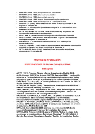 • MARQUÉS, Pere. (2002). La información y el conocimiento
• MARQUÉS, Pere. (1999). El conocimiento científico
• MARQUÉS, Pere. (1999). La tecnología educativa
• MARQUÉS, Pere. (1996) Modelo: diseño de una investigación educativa
• MARQUÉS, Pere. (1999). La investigación en Tecnología Educativa
• MARTÍNEZ, F. (1998). Reflexiones iniciales sobre la investigación en TE en
España.VI Jornadas TE
• MARTÍNEZ, F. Investigación y nuevas tecnologías de la comunicación en la
enseñanza.Pixel Bit
• OLEA, Julio; PONSODA, Vicente. Tests informatizados y adaptativos de
investigación en España.RicardoFernández
• PERELMAN, L.J. the future of technologyn EducationRicardoFernández
• PÉREZ, Ramón. (1998). Balance de la docencia en TE y NNTT en el contexto
universitario español.VI Jornadas TE
• RODRÍGUEZ, G. El tratamiento de la información en la investigación
educativa.Pixel Bit
• SANCHO, Juana Mª. (1998). Balances y propuestas de las lineas de investigación
sobre TE en España: una ayuda provisional.VI Jornadas TE
• SEVILLANO, Mª. Luisa. (1998). Investigación en tecnologías y medios de
comunicación.VI Jornadas TE
FUENTES DE INFORMACIÓN:
INVESTIGACIONES EN TECNOLOGÍA EDUCATIVA
Bibliografía
• AA.VV. (1991). Proyecto Atenea. Informe de evaluación. Madrid: MEC.
• ALBA, Carmen. BAUTISTA, Antonio; NAFRÍA, Evaristo (1994). " La situación
actual de la Tecnología Educativa a través del análisis del programa de las
asignaturas que se imparten actualmente en las Universidades españolas".
En DE PABLOS, J. (coord.). La Tecnología Educativa en España, pp. 101-136"
Sevilla: Universidad de Sevilla.
• ALFAGEME, Mª Begoña (2000). "Valoración de una experiencia telemática.".
Pixel Bit. Revista de medios y Educación, 15
• AREA, Manuel (1999). "Bajo el efecto del 2000. Líneas de investigación sobre
Tecnología Educativa en España" Documento policopiado." Sevilla: VII
Jornadas Universitarias de Tecnología Educativa.
• BALDRICH, J.; CISNEROS, F.;VILAPLANA, J.M. (1986). "L'experiència TOAM
del Departament d'Ensenyament". Monogràfic-1: la informàtica a
l'ensenyament." Barcelona: Departament d'Ensenyament de la Generalitat.
• BALLESTA, Javier (dir.); GÓMEZ, José A.; GUARDIOLA, Plácido; LOZANO,
Josefina; SERRANO, Francisca (2003) El consumo de medios en los jóvenes
de secundaria. Madrid: Editorial CCS
• BARAJAS, Mario (Coord.) (2003) Learning innovations with ICT: Socio-
economic Perspectives in Europe. Universitat de Barcelona.
• BARTOLOMÉ, Antonio; SANCHO, Joana Mª (1994). "Sobre el estado de la
cuestión de la investigación en Tecnología Educativa". En DE PABLOS, J
(Ed.). La Tecnología Educativa en España." Sevilla: Universidad de Sevilla.
 