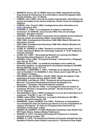 • BENEDITO, Vicenç, DE LA TORRE, Saturnino (1990). Seguimiento del Plan
Experimental de Introducción de la Informática a través del lenguaje LOGO.
Revista Infodidac, núm. 10. Madrid.
• CABERO, Julio (1998c). Usos de los medios audiovisuales, informáticos y las
nuevas tecnologías en los centros andaluces. Sevilla: Grupo de Investigación
Didáctica.
• CABERO, Julio. (Coord.) (1993). Investigaciones sobre informática en el
centro. Barcelona: PPU
• CASTAÑO, C. (1994). "La investigación en medios y materiales de
enseñanza". En SANCHO, Joana (Coord) (1994). Para una tecnología
educativa." Barcelona: Horsori.
• CASTAÑO, C. (1994). Análisis y evaluación de las actitudes de los profesores
hacia los medios de enseñanza. Bilbao: Universidad País Vasco.
• CIDE (1989). Investigaciones Educativas (1986-1988). Madrid: Ministerio de
Educación y Ciencia.
• CIDE (1992). Investigaciones Educativas (1989-1991). Madrid: Ministerio de
Educación y Ciencia.
• CLARK, R.; SUGRUE, B. (1988). "Research on Instructional media". En ELY,
D. (Ed.): Educational Media and Technology Yearbook. P. 19-36" Englewood:
Libraries Unlimited.
• CLARK, R.E. (1983). " Reconsidering Research on Learning from Media".
Reviewof Educational Research, 53, pp. 445-459"
• DORADO, Carlos (1998). "El proyecto Estrateg". Comunicación y Pedagogía,
núm. 152, pp. 39-47"
• DORADO, Carlos (1999). "La mediación estratégica como modelo de
desarrollo cognitivo. La experimentación del proyecto estrateg en CD-ROM".
Revista EDUCAR, 25, pp. 151-174"
• ESCÁMEZ, J y MARTÍNEZ, F. (1987). "Actitudes de los agentes educativos
ante la informática". En VAZQUES, G. (de.). Educar para el siglo XXI, pp. 79-
126." Madrid: Fundesco.
• ESCUDERO, J.M.; GUARRO,A.; ATO,M. (1989). Informe de progreso. Fase
exploratoria (Proyecto Atenea). Madrid: PNTIC - MEC
• ESCUDERO, Juan Manuel. (1991). "Evaluación de los Proyectos Atenea y
Mercurio". Encuentros NacionalesLas Nuevas Tecnologías en la
Educación"." Santander: ICE-Universidad de Cantabria
• ESCUDERO, Juan Manuel. (1983). "La investigación sobre los medios de
enseñanza: Revisión y perspectivas actuales". Revista Enseñanza, nº 1, pp.
87-119." Salamanca.
• GALLEGO,María Jesús. (1998)"Investigación en el uso de la informática en la
enseñanza". Pixel-Bit, 11, pp. 7-31" Sevilla.
• GÓMEZ, Isabel (2000). "Pedactrice: un projecte d'introducció dels MM a
l'escola . Perspectiva Escolar, 245"
• GRUNBERG, Jorge y OLMEDO, Ana (1994). "Profesores y Computadores:
una investigación sobre los factores que afectan el uso de computadores en
colegios secundarios". En Actas do II Congreso Ibero-Americano de
Informática na Educaçao. Lisboa.
• HODGES, M y SASNETT, R (1993). Multimedia Computing. Case Studies from
MIT Project Athena. Addison-Wesley Publising Co.
• HOOPER, R. (1977). The National Development Programme in Computer
Assisted Learning. London: CET
• KEMMIS, S. (1976). The Educational Potential of Computer Assisted learning:
Qualitative Evidence about Student Learning U.K.: University of East Anglia
 