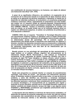 una combinación de recursos humanos y no humanos, con objeto de obtener
una instrucción más eficaz" (CIT, 1970).
A pesar de su significativa influencia y de contribuir a la superación de la
concepción de la instrucción basada en el desarrollo de ideas intuitivas (ahora
se apoya en la aplicación de técnicas científicas) e intensificar el interés por el
desarrollo de materiales (software), el conductismo y la enseñanza programada
recibieron numerosas críticas, especialmente al comprobarse que este modelo,
que analiza con un esquema simple de estímulo-respuesta comportamientos
observables, no servía para explicar aprendizajes complejos. No obstante, como
dice CABERO (1999:22), "aunque la enseñanza programada ha recibido una
serie de críticas, no se puede olvidar que se ha mostrado bastante eficaz en
sujetos con deficiencias psíquicas, en países con problemas de profesorado y
en la educación a distancia"
CABERO (1991) dice al respecto: "Considerar la Tecnología Educativa como
una aproximación sistémica implica su abandono como la simple introducción
de medios en la escuela y la aplicación de estrategias instruccionales apoyadas
en determinadas teorías del aprendizaje. Por el contrario supone un
planteamiento más flexible donde lo importante sería determinar los objetivos a
alcanzar, movilizar los elementos necesarios para su consecución y comprender
que los productos obtenidos no son mera consecuencia de la yuxtaposición de
los elementos intervinientes, sino más bien de las interacciones que se
establecen entre ellos"
Basado primero en una psicología del aprendizaje de tipo asociacionista y
luego también en el potente enfoque cognitivo del procesamiento de la
información (Gagné, Merrill. Romoszowki...), este enfoque se fundamenta
inicialmente en las propuestas de gestión empresarial científica que hizo a
principios de siglo F.W Taylor (desglose en etapas, eficacia, reducir tiempos,
control, formación en tareas...), y se concreta en una "pedagogía por objetivos"
como la propuesta por Tyler (1973) a mediados de siglo centrada en el análisis
de objetivos, la selección y organización del contenido y de las experiencias de
aprendizaje y en la evaluación de los alumnos y del currículum. Más tarde, en los
años 80, el desarrollo de la Teoría Curricular propicia la aparición de toda una
serie de propuestas de diseño curricular, algunas de las cuales también tenían
un marcado enfoque tecnológico.
Desde esta perspectiva se pretende diseñar un conjunto de procedimientos
racionales, unas líneas de acción , que permitan una intervención educativa
eficaz. El diseñador analiza la situación sobre la que actúa, a la que da forma de
problema, y sobre ella identifica sus elementos y construye estrategias
manejando representaciones que le permiten conocer los posibles resultados de
las diferentes opciones o soluciones. Esta consideración de la enseñanza como
un proceso tecnológico y el reconocimiento de su capacidad para regular y
prescribir la acción educativa, permitió que la Tecnología Educativa superara su
anterior condición de simple producto, aunque dio lugar a que algunos (como
D'HAINAUT y MARTINAND) consideraran que englobaba prácticamente toda la
vertiente aplicada de la Didáctica.
La descripción del acto didáctico en términos de interacciones analizables y el
desarrollo de sistemas de actuación sistemática en el aula, han sido los núcleos
conceptuales más característicos de este enfoque, que posibilita el diseño de
sistemas de instrucción atentos a los diferentes componentes del proceso
 