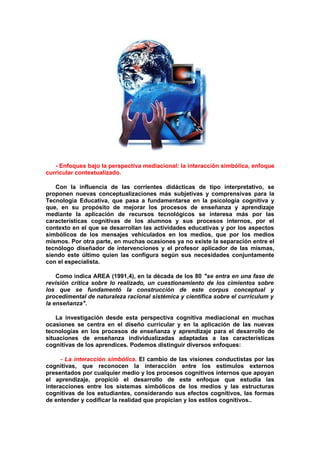- Enfoques bajo la perspectiva mediacional: la interacción simbólica, enfoque
curricular contextualizado.
Con la influencia de las corrientes didácticas de tipo interpretativo, se
proponen nuevas conceptualizaciones más subjetivas y comprensivas para la
Tecnología Educativa, que pasa a fundamentarse en la psicología cognitiva y
que, en su propósito de mejorar los procesos de enseñanza y aprendizaje
mediante la aplicación de recursos tecnológicos se interesa más por las
características cognitivas de los alumnos y sus procesos internos, por el
contexto en el que se desarrollan las actividades educativas y por los aspectos
simbólicos de los mensajes vehiculados en los medios, que por los medios
mismos. Por otra parte, en muchas ocasiones ya no existe la separación entre el
tecnólogo diseñador de intervenciones y el profesor aplicador de las mismas,
siendo este último quien las configura según sus necesidades conjuntamente
con el especialista.
Como indica AREA (1991,4), en la década de los 80 "se entra en una fase de
revisión crítica sobre lo realizado, un cuestionamiento de los cimientos sobre
los que se fundamentó la construcción de este corpus conceptual y
procedimental de naturaleza racional sistémica y científica sobre el currículum y
la enseñanza".
La investigación desde esta perspectiva cognitiva mediacional en muchas
ocasiones se centra en el diseño curricular y en la aplicación de las nuevas
tecnologías en los procesos de enseñanza y aprendizaje para el desarrollo de
situaciones de enseñanza individualizadas adaptadas a las características
cognitivas de los aprendices. Podemos distinguir diversos enfoques:
- La interacción simbólica. El cambio de las visiones conductistas por las
cognitivas, que reconocen la interacción entre los estímulos externos
presentados por cualquier medio y los procesos cognitivos internos que apoyan
el aprendizaje, propició el desarrollo de este enfoque que estudia las
interacciones entre los sistemas simbólicos de los medios y las estructuras
cognitivas de los estudiantes, considerando sus efectos cognitivos, las formas
de entender y codificar la realidad que propician y los estilos cognitivos..
 