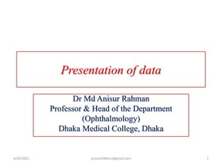 Presentation of data
Dr Md Anisur Rahman
Professor & Head of the Department
(Ophthalmology)
Dhaka Medical College, Dhaka
4/24/2021 1
anjumk38dmc@gmail.com
 