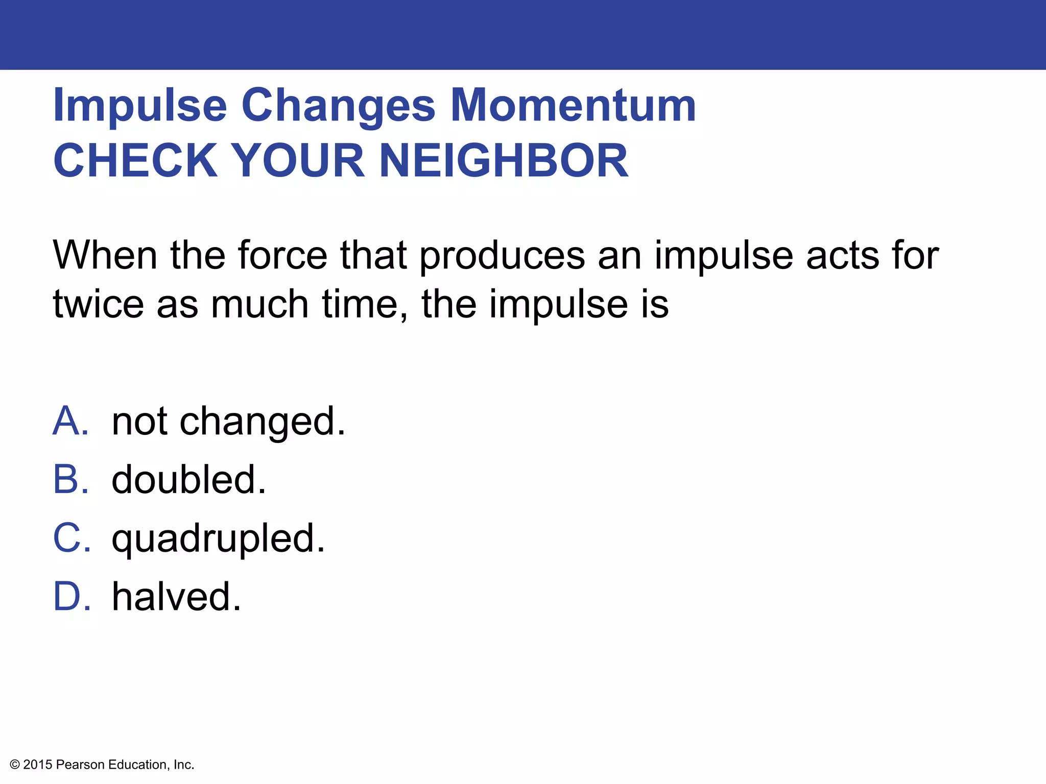 Impulse Changes Momentum
CHECK YOUR NEIGHBOR
When the force that produces an impulse acts for
twice as much time, the impulse is
A. not changed.
B. doubled.
C. quadrupled.
D. halved.
© 2015 Pearson Education, Inc.
 