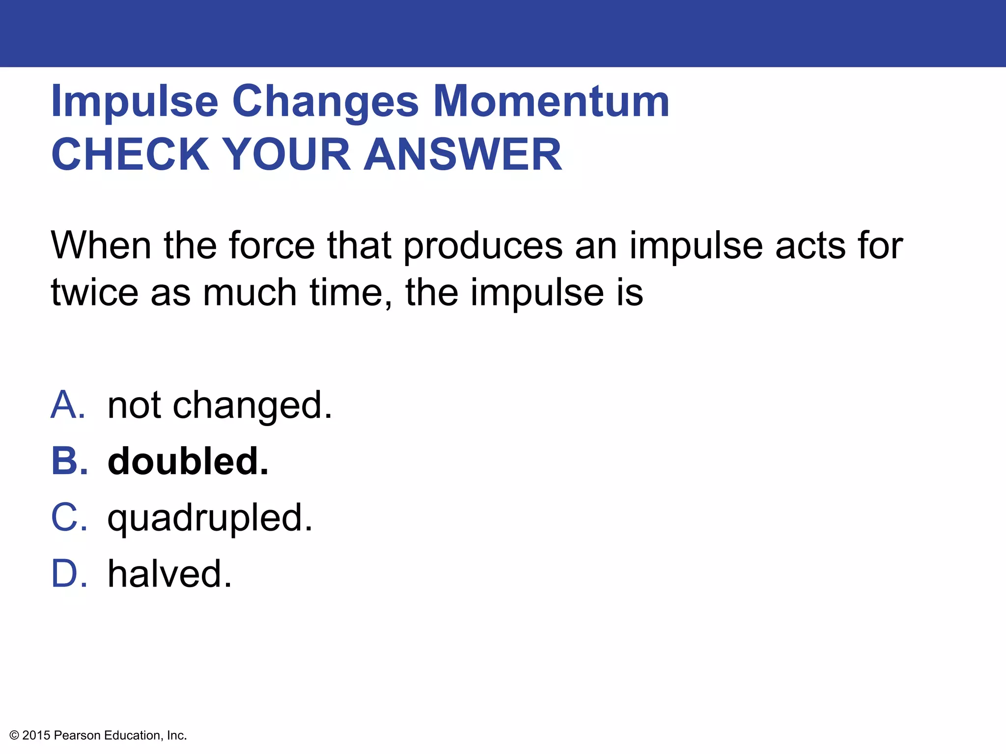 Impulse Changes Momentum
CHECK YOUR ANSWER
When the force that produces an impulse acts for
twice as much time, the impulse is
A. not changed.
B. doubled.
C. quadrupled.
D. halved.
© 2015 Pearson Education, Inc.
 