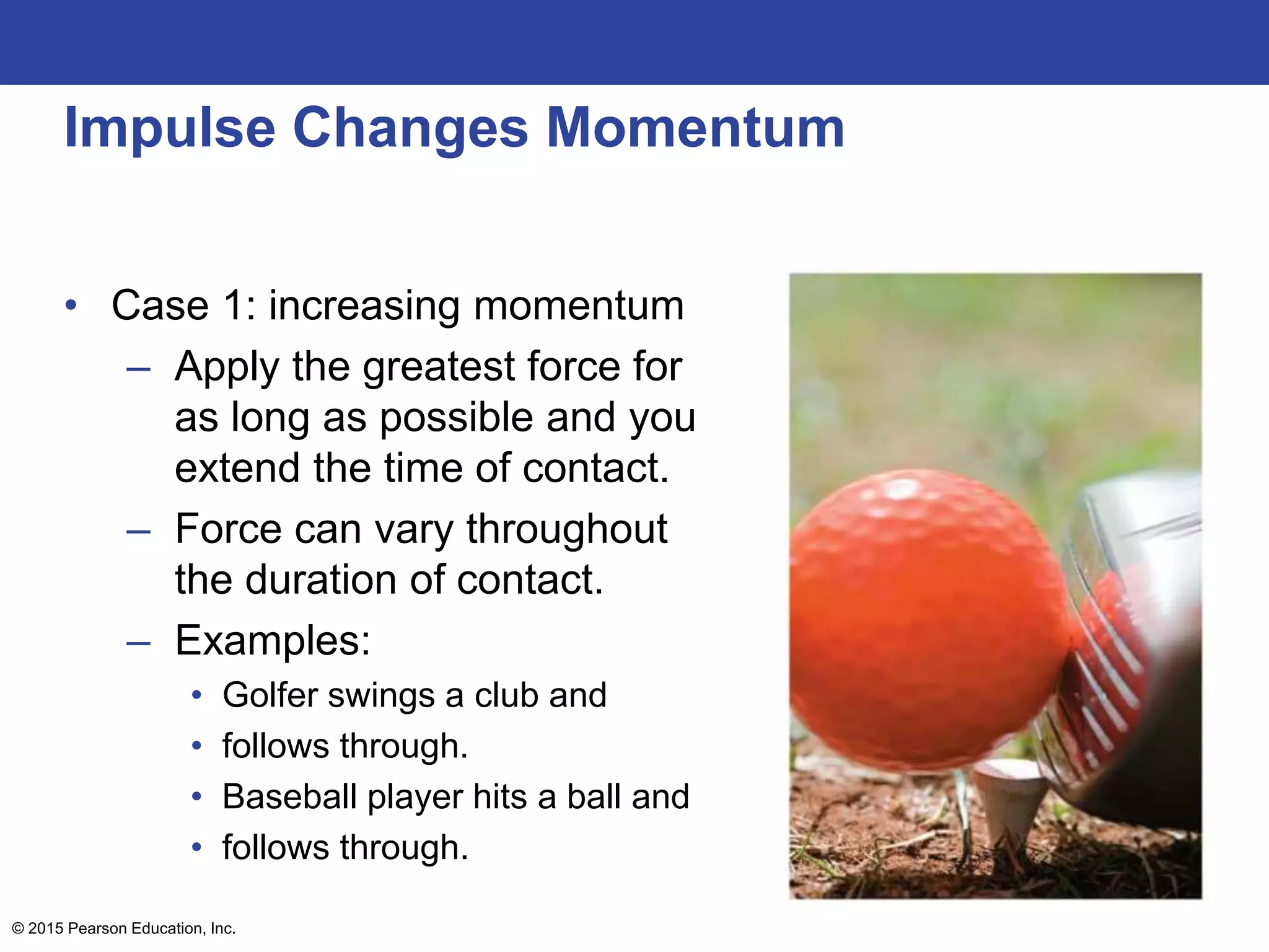 Impulse Changes Momentum
• Case 1: increasing momentum
– Apply the greatest force for
as long as possible and you
extend the time of contact.
– Force can vary throughout
the duration of contact.
– Examples:
• Golfer swings a club and
• follows through.
• Baseball player hits a ball and
• follows through.
© 2015 Pearson Education, Inc.
 