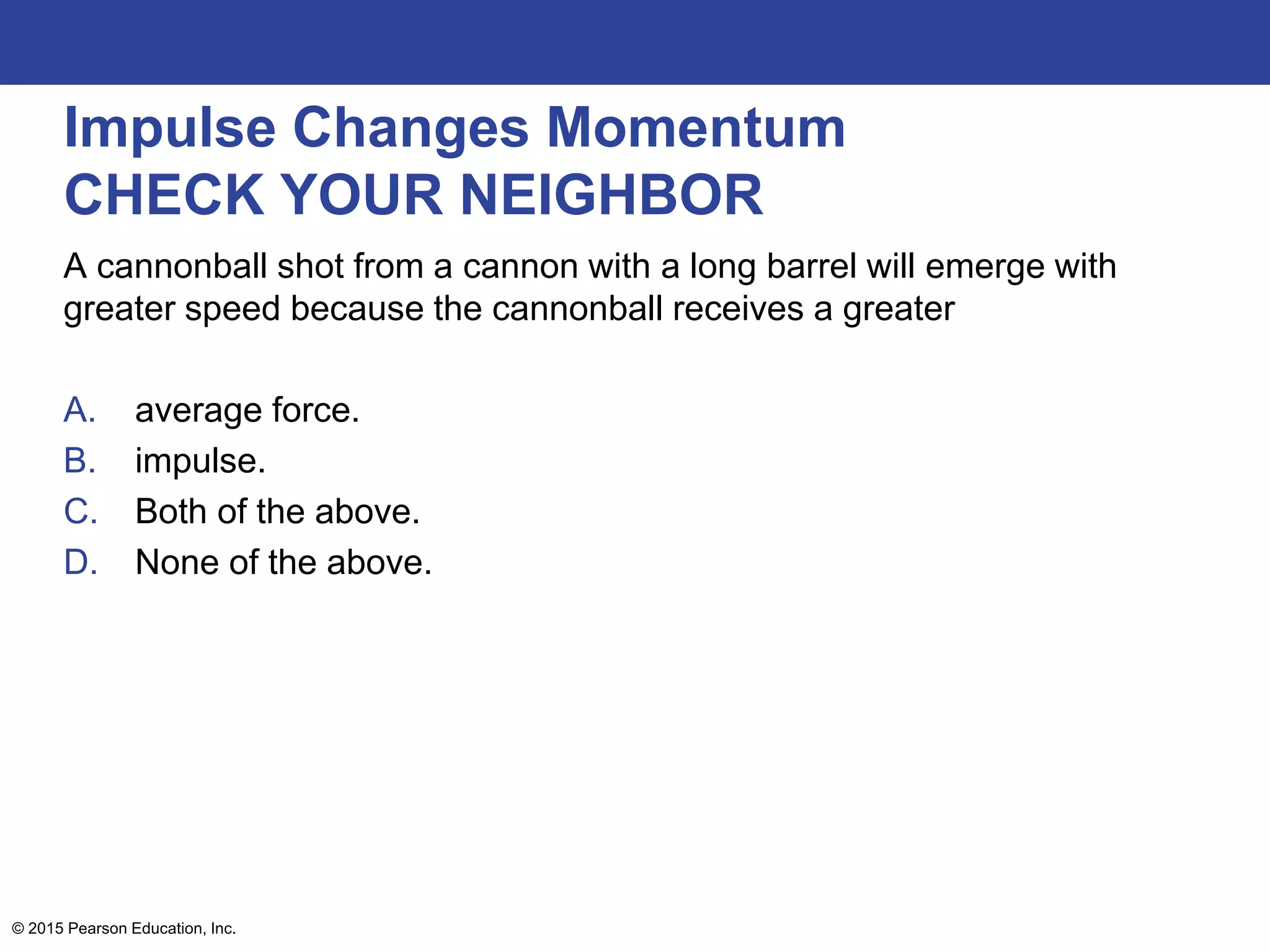 Impulse Changes Momentum
CHECK YOUR NEIGHBOR
A cannonball shot from a cannon with a long barrel will emerge with
greater speed because the cannonball receives a greater
A. average force.
B. impulse.
C. Both of the above.
D. None of the above.
© 2015 Pearson Education, Inc.
 