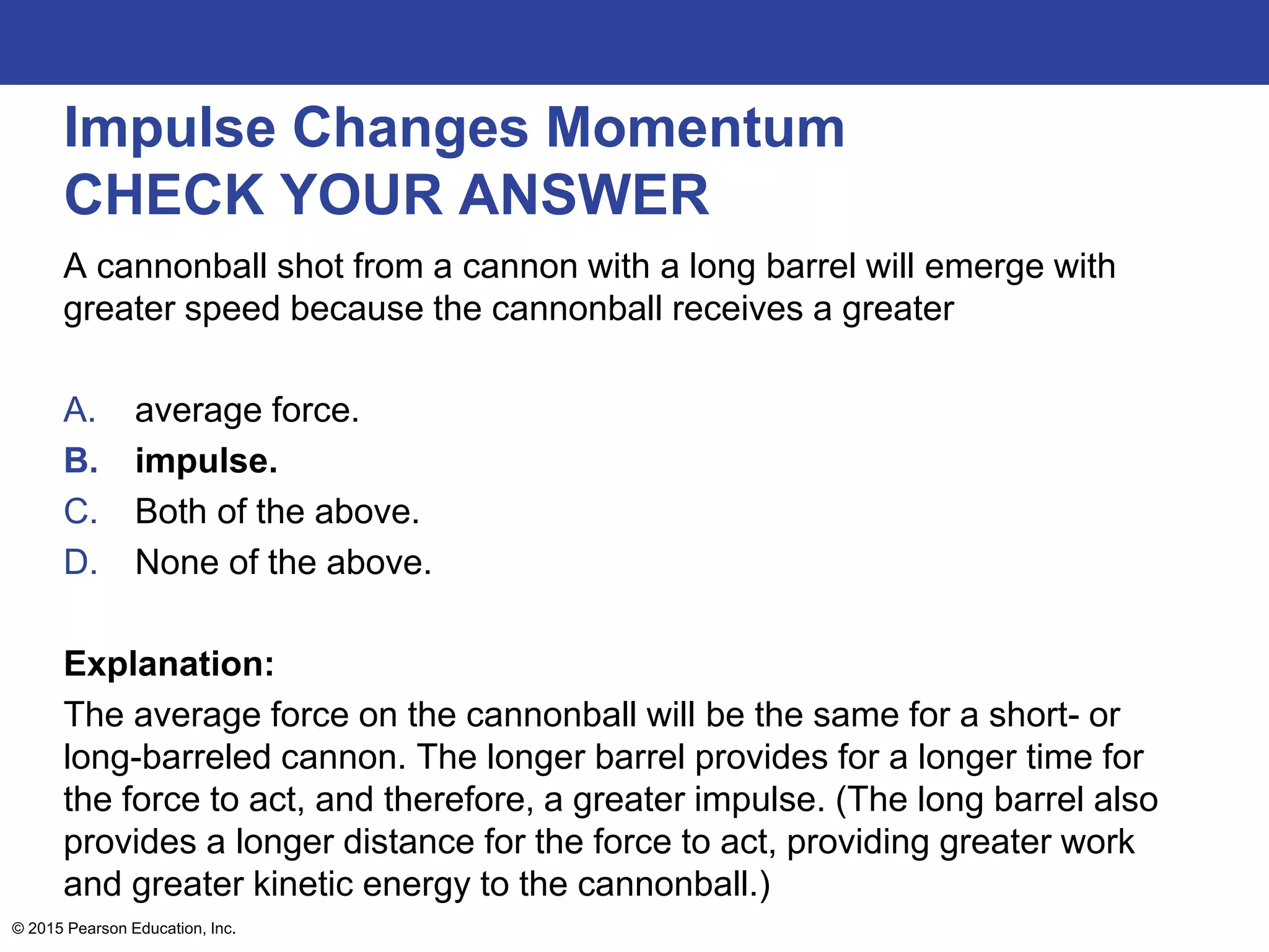 Impulse Changes Momentum
CHECK YOUR ANSWER
A cannonball shot from a cannon with a long barrel will emerge with
greater speed because the cannonball receives a greater
A. average force.
B. impulse.
C. Both of the above.
D. None of the above.
Explanation:
The average force on the cannonball will be the same for a short- or
long-barreled cannon. The longer barrel provides for a longer time for
the force to act, and therefore, a greater impulse. (The long barrel also
provides a longer distance for the force to act, providing greater work
and greater kinetic energy to the cannonball.)
© 2015 Pearson Education, Inc.
 
