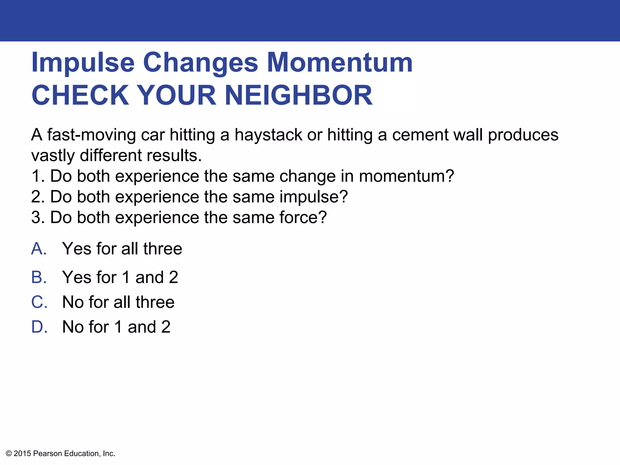 Impulse Changes Momentum
CHECK YOUR NEIGHBOR
A fast-moving car hitting a haystack or hitting a cement wall produces
vastly different results.
1. Do both experience the same change in momentum?
2. Do both experience the same impulse?
3. Do both experience the same force?
A. Yes for all three
B. Yes for 1 and 2
C. No for all three
D. No for 1 and 2
© 2015 Pearson Education, Inc.
 