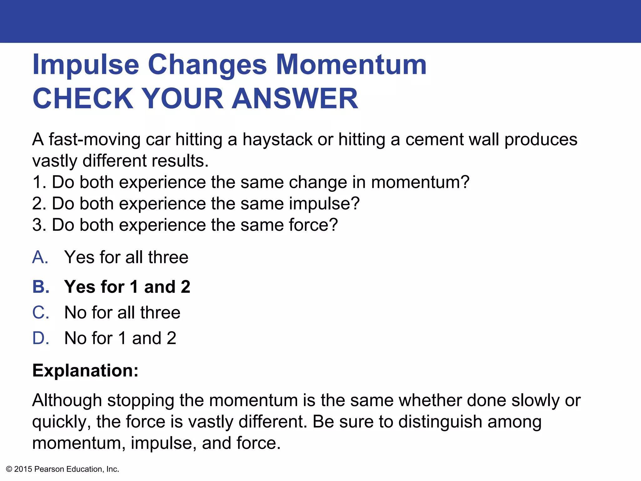 Impulse Changes Momentum
CHECK YOUR ANSWER
A fast-moving car hitting a haystack or hitting a cement wall produces
vastly different results.
1. Do both experience the same change in momentum?
2. Do both experience the same impulse?
3. Do both experience the same force?
A. Yes for all three
B. Yes for 1 and 2
C. No for all three
D. No for 1 and 2
Explanation:
Although stopping the momentum is the same whether done slowly or
quickly, the force is vastly different. Be sure to distinguish among
momentum, impulse, and force.
© 2015 Pearson Education, Inc.
 