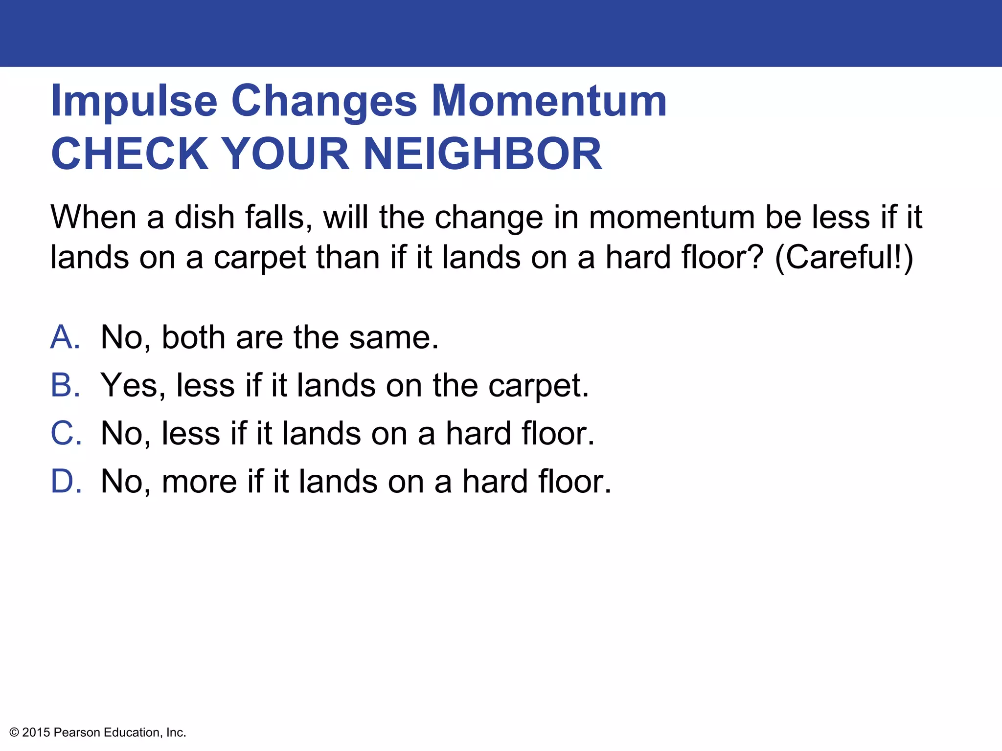 Impulse Changes Momentum
CHECK YOUR NEIGHBOR
When a dish falls, will the change in momentum be less if it
lands on a carpet than if it lands on a hard floor? (Careful!)
A. No, both are the same.
B. Yes, less if it lands on the carpet.
C. No, less if it lands on a hard floor.
D. No, more if it lands on a hard floor.
© 2015 Pearson Education, Inc.
 