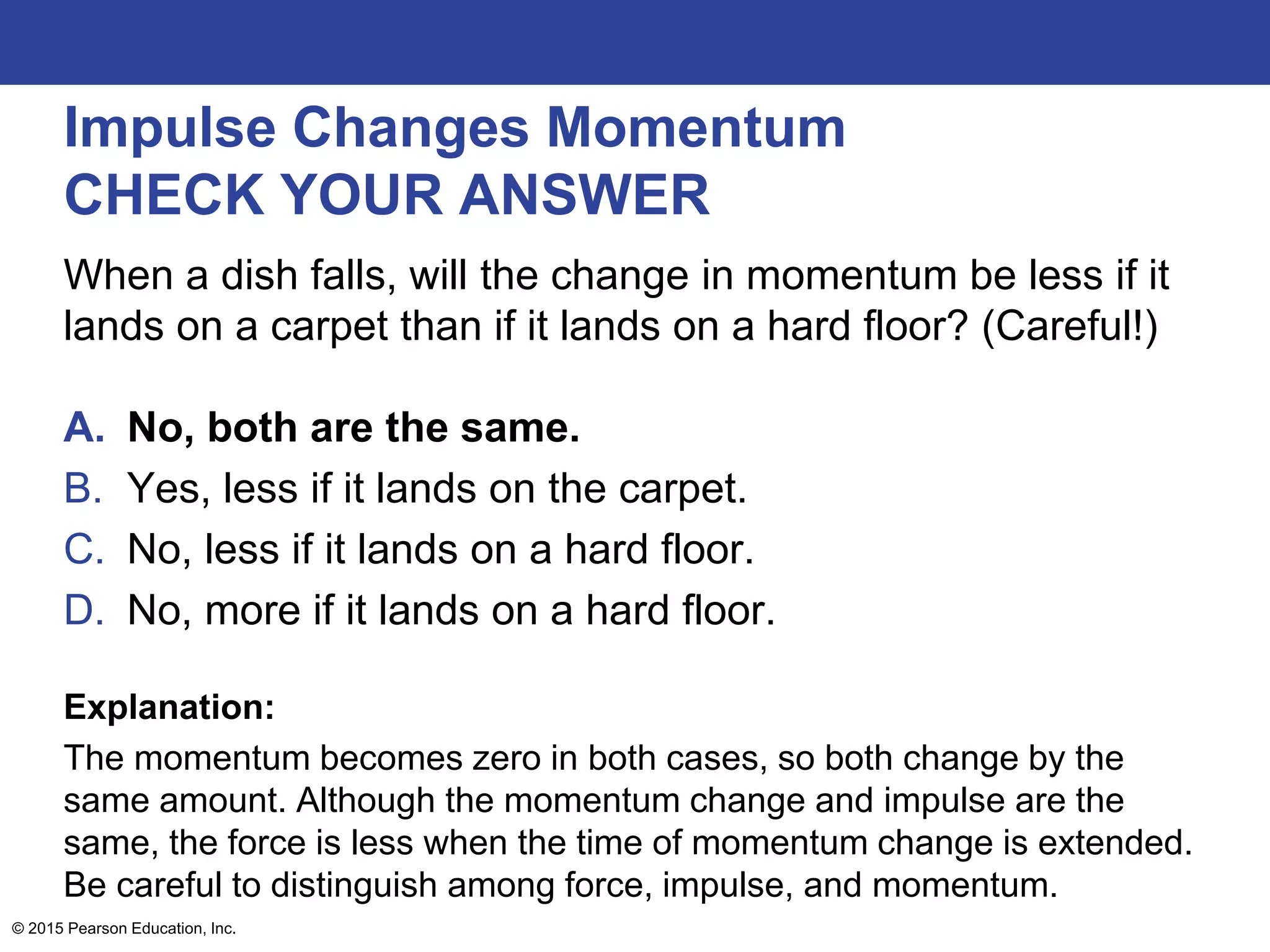 Impulse Changes Momentum
CHECK YOUR ANSWER
When a dish falls, will the change in momentum be less if it
lands on a carpet than if it lands on a hard floor? (Careful!)
A. No, both are the same.
B. Yes, less if it lands on the carpet.
C. No, less if it lands on a hard floor.
D. No, more if it lands on a hard floor.
Explanation:
The momentum becomes zero in both cases, so both change by the
same amount. Although the momentum change and impulse are the
same, the force is less when the time of momentum change is extended.
Be careful to distinguish among force, impulse, and momentum.
© 2015 Pearson Education, Inc.
 
