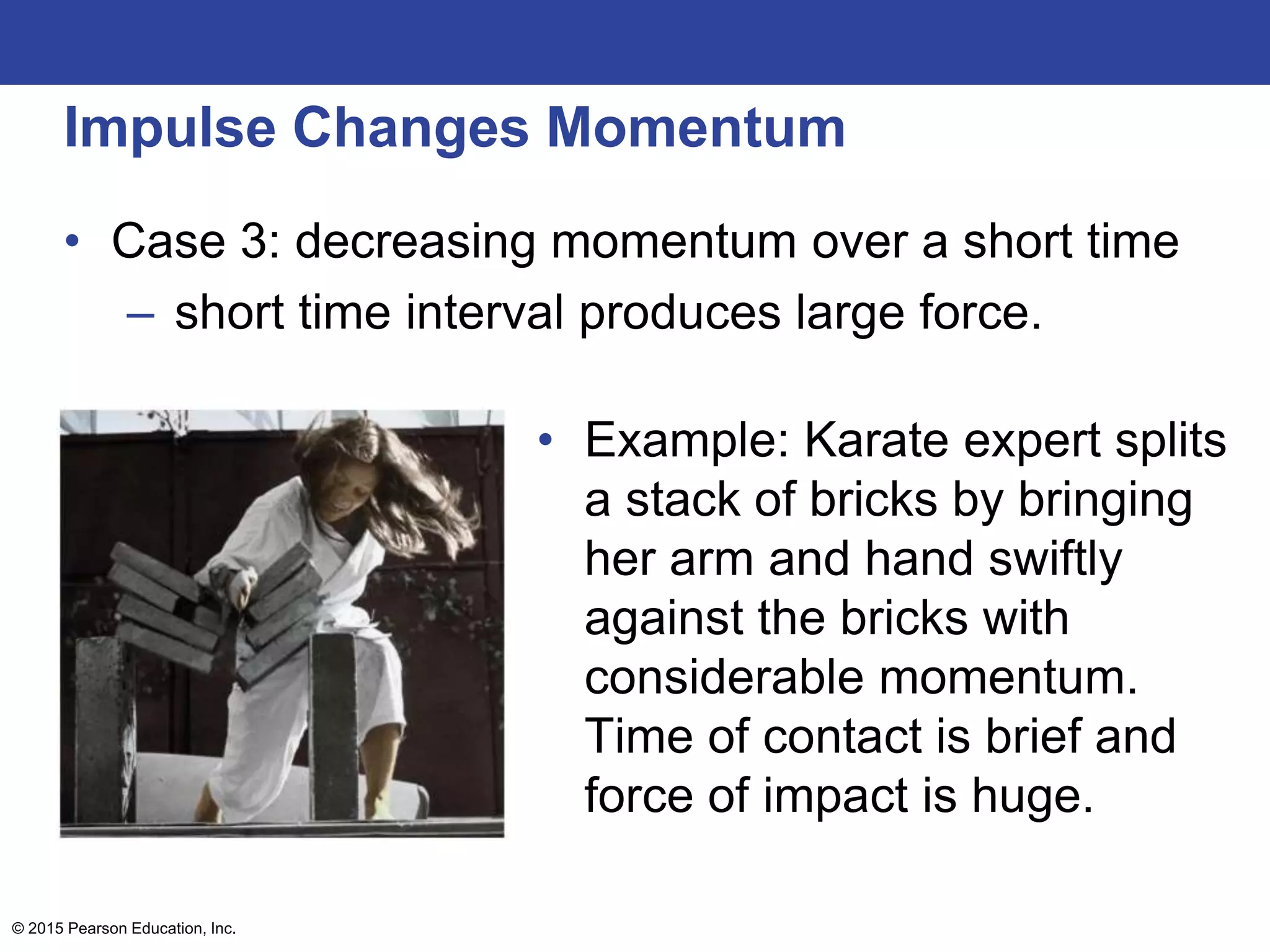 Impulse Changes Momentum
• Case 3: decreasing momentum over a short time
– short time interval produces large force.
• Example: Karate expert splits
a stack of bricks by bringing
her arm and hand swiftly
against the bricks with
considerable momentum.
Time of contact is brief and
force of impact is huge.
© 2015 Pearson Education, Inc.
 