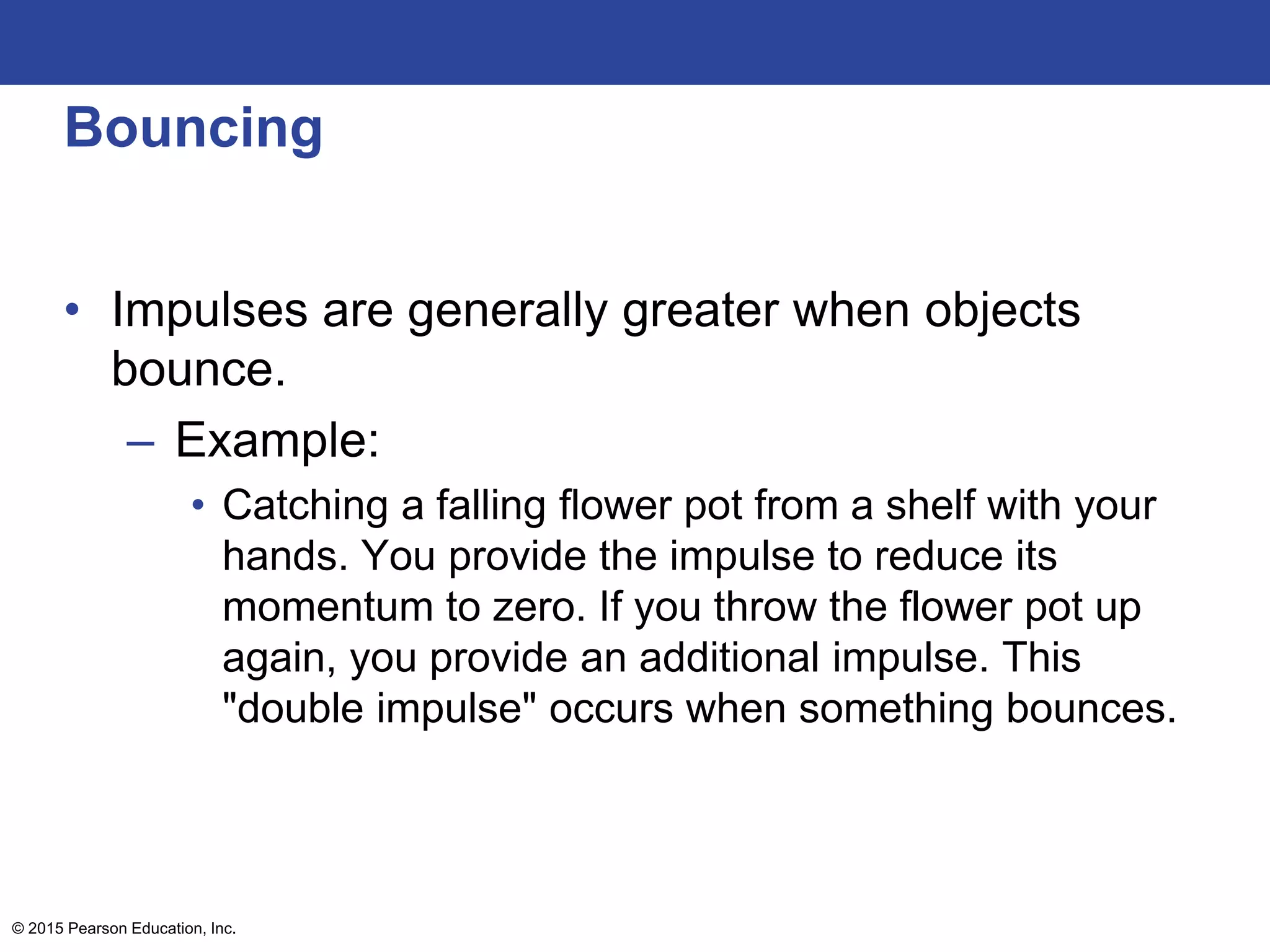 Bouncing
• Impulses are generally greater when objects
bounce.
– Example:
• Catching a falling flower pot from a shelf with your
hands. You provide the impulse to reduce its
momentum to zero. If you throw the flower pot up
again, you provide an additional impulse. This
"double impulse" occurs when something bounces.
© 2015 Pearson Education, Inc.
 
