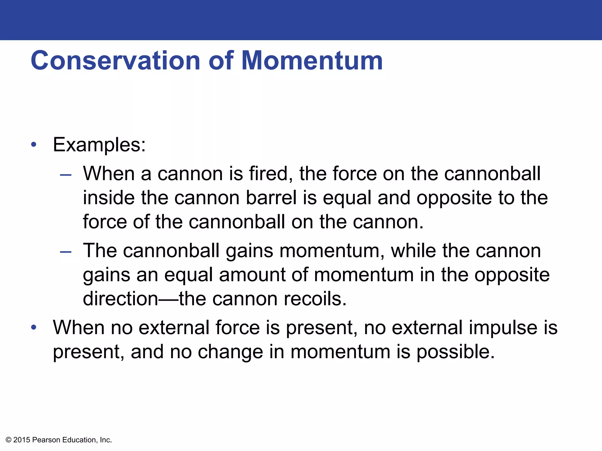Conservation of Momentum
• Examples:
– When a cannon is fired, the force on the cannonball
inside the cannon barrel is equal and opposite to the
force of the cannonball on the cannon.
– The cannonball gains momentum, while the cannon
gains an equal amount of momentum in the opposite
direction—the cannon recoils.
• When no external force is present, no external impulse is
present, and no change in momentum is possible.
© 2015 Pearson Education, Inc.
 