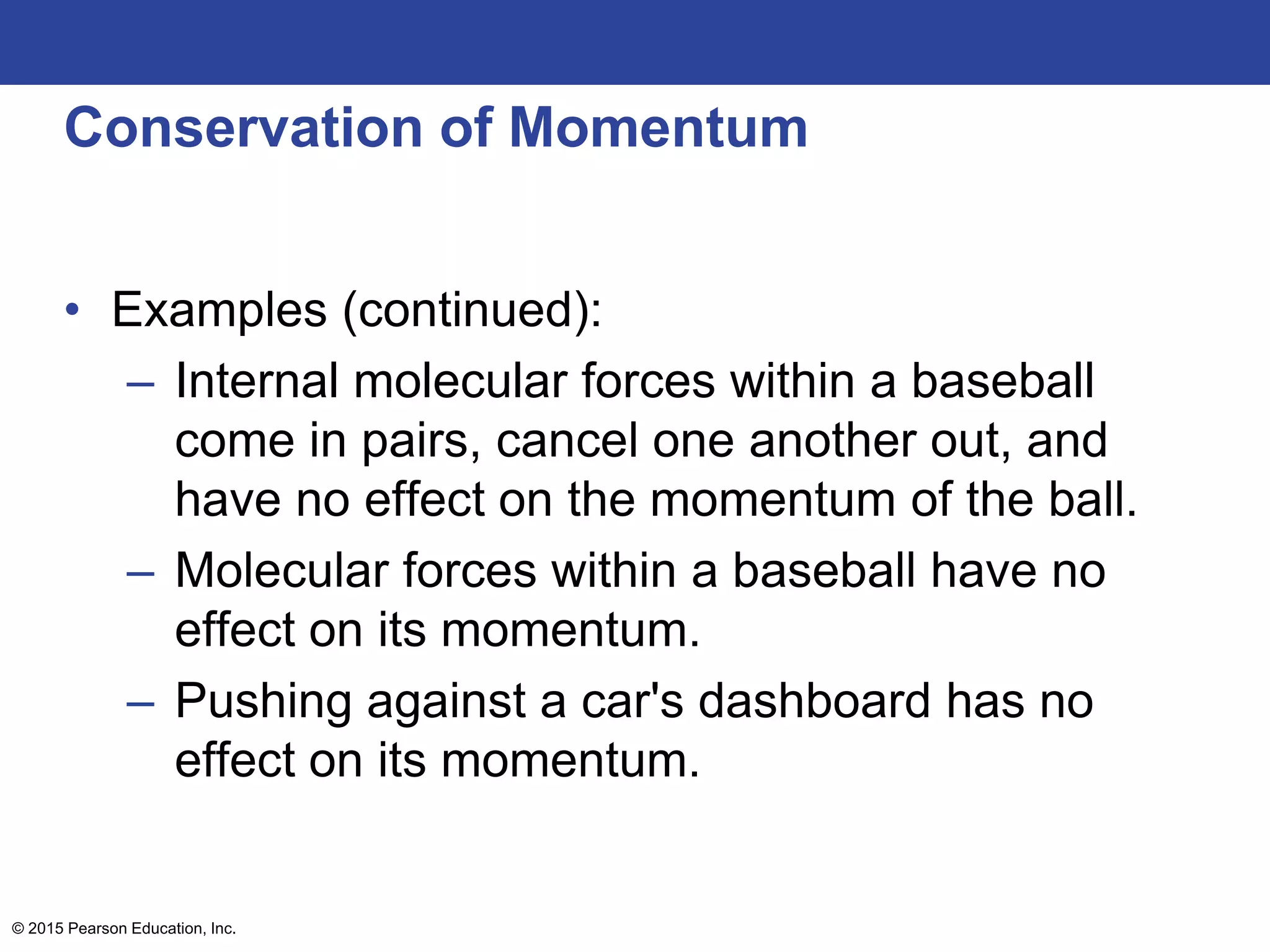 Conservation of Momentum
• Examples (continued):
– Internal molecular forces within a baseball
come in pairs, cancel one another out, and
have no effect on the momentum of the ball.
– Molecular forces within a baseball have no
effect on its momentum.
– Pushing against a car's dashboard has no
effect on its momentum.
© 2015 Pearson Education, Inc.
 