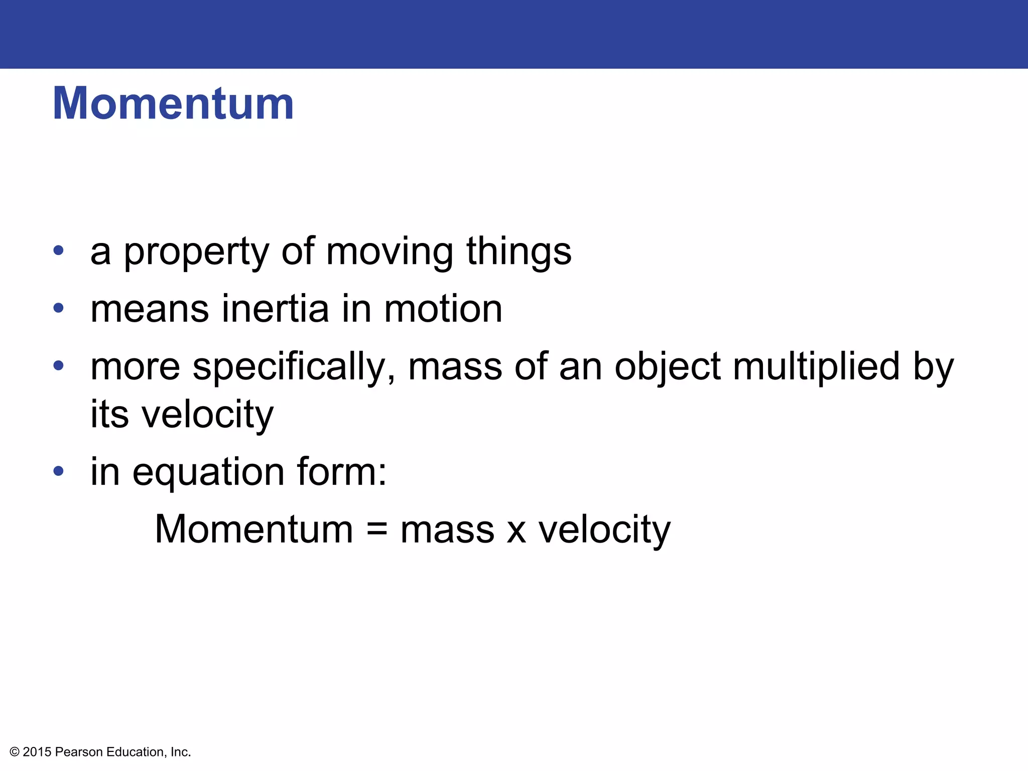 Momentum
• a property of moving things
• means inertia in motion
• more specifically, mass of an object multiplied by
its velocity
• in equation form:
Momentum = mass x velocity
© 2015 Pearson Education, Inc.
 