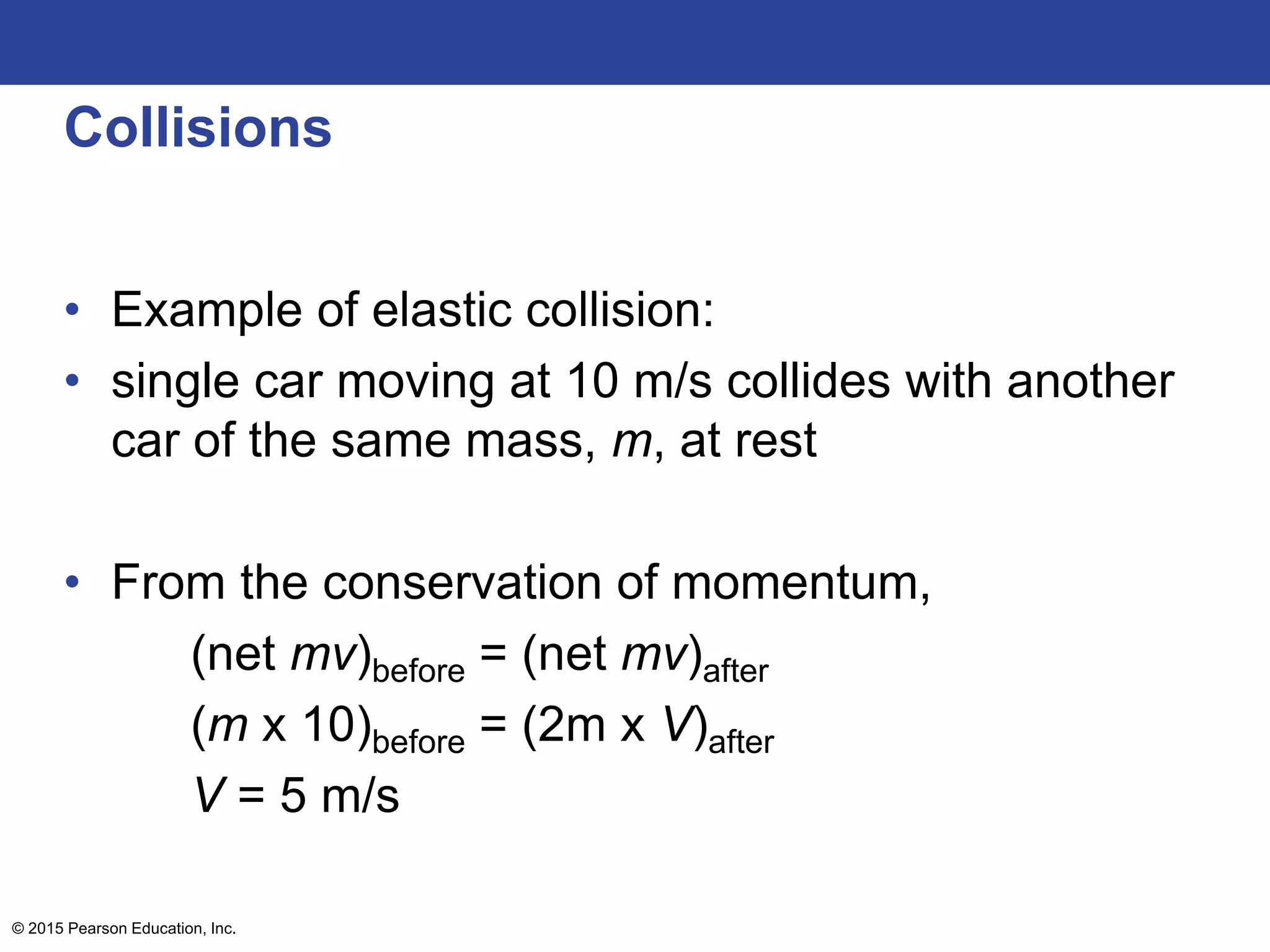 Collisions
• Example of elastic collision:
• single car moving at 10 m/s collides with another
car of the same mass, m, at rest
• From the conservation of momentum,
(net mv)before = (net mv)after
(m x 10)before = (2m x V)after
V = 5 m/s
© 2015 Pearson Education, Inc.
 
