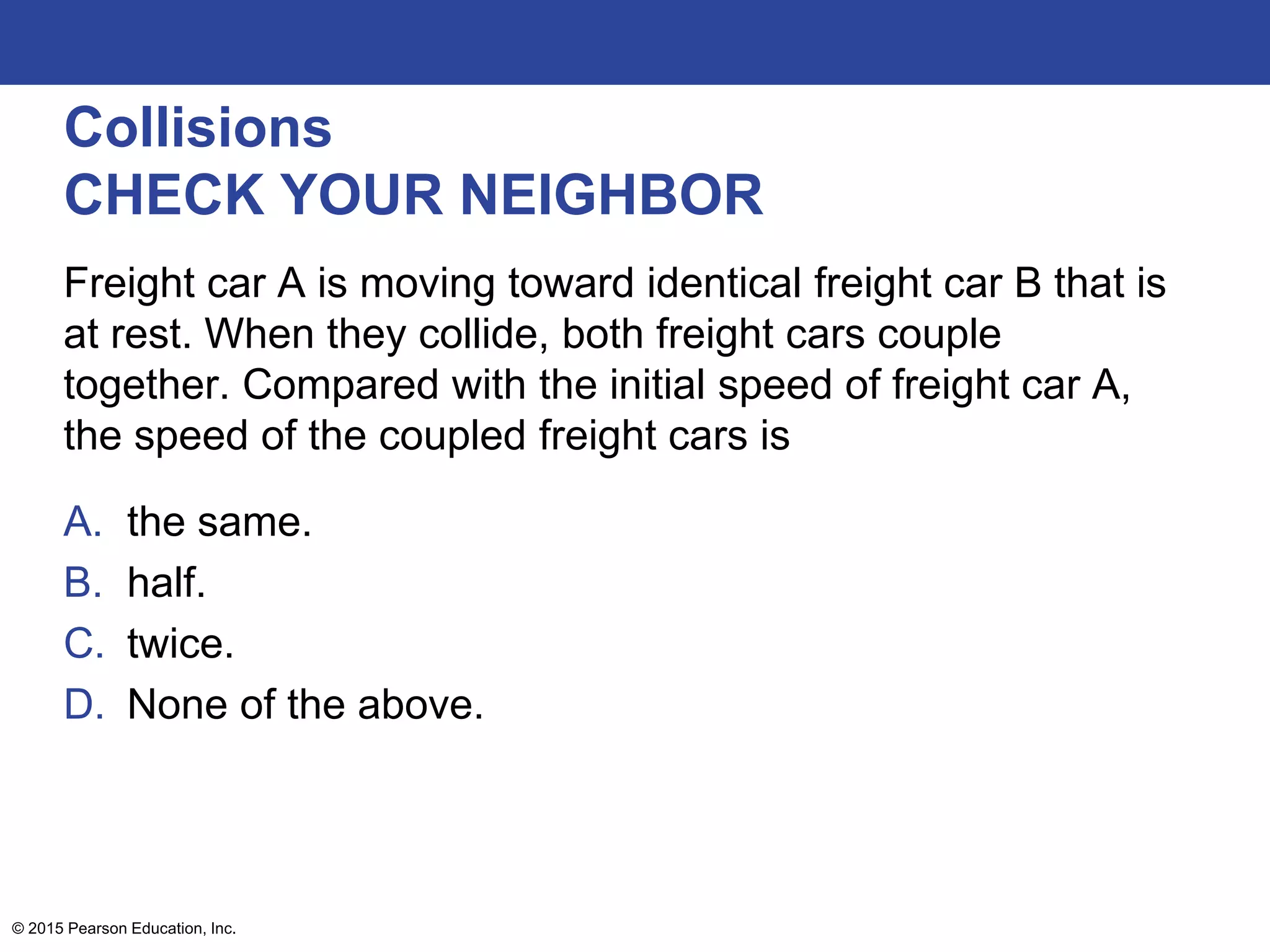 Collisions
CHECK YOUR NEIGHBOR
Freight car A is moving toward identical freight car B that is
at rest. When they collide, both freight cars couple
together. Compared with the initial speed of freight car A,
the speed of the coupled freight cars is
A. the same.
B. half.
C. twice.
D. None of the above.
© 2015 Pearson Education, Inc.
 
